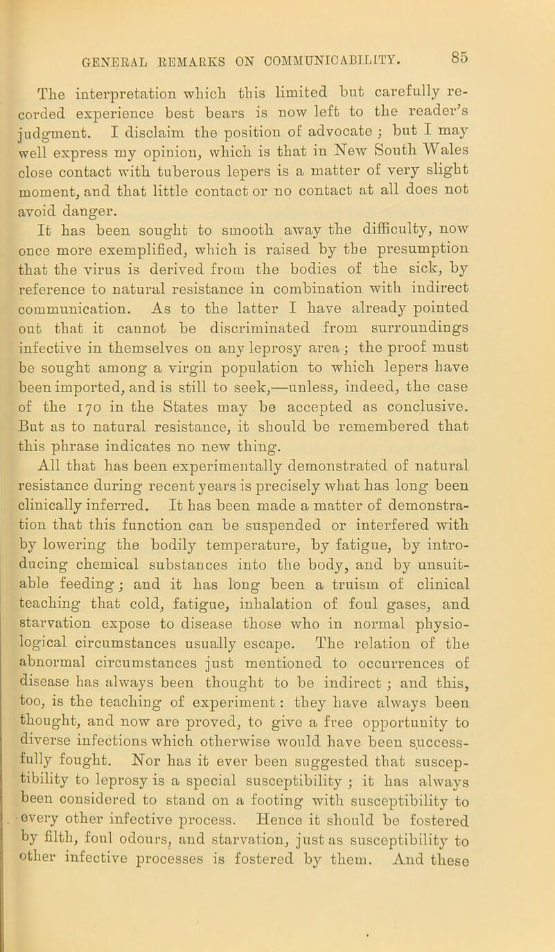 The interpretation which this limited, hut carefully re- corded experience best bears is now left to the reader’s judgment. I disclaim the position of advocate ; but I may well express my opinion, which is that in New South Wales close contact with tuberous lepers is a matter of very slight moment, and that little contactor no contact at all does not avoid danger. It has been sought to smooth away the difficulty, now once more exemplified, which is raised by the pi’esumption that the virus is derived from the bodies of the sick, by reference to natural resistance in combination with indirect communication. As to the latter I have already pointed out that it caunot be discriminated from surroundings infective in themselves on any leprosy area ; the proof must be sought among a virgin population to which lepers have been imported, and is still to seek,—unless, indeed, the case of the 170 in the States may be accepted as conclusive. But as to natural resistance, it should be remembered that this phrase indicates no new thing. All that has been experimentally demonstrated of natural resistance during recent years is precisely what has long been clinically inferred. It has been made a matter of demonstra- tion that this function can be suspended or interfered with by lowering the bodily temperature, by fatigue, by intro- ducing chemical substances into the body, and by unsuit- able feeding; and it has long been a truism of clinical teaching that cold, fatigue, inhalation of foul gases, and starvation expose to disease those who in normal physio- logical circumstances usually escape. The relation of the abnormal circumstances just mentioned to occurrences of disease has always been thought to be indirect ; and this, too, is the teaching1 of experiment: they have always been thought, and now are proved, to give a free opportunity to diverse infections which otherwise would have been success- fully fought. Nor has it ever been suggested that suscep- tibility to leprosy is a special susceptibility ; it has alwaj^s been considered to stand on a footing with susceptibility to every other infective process. Hence it should be fostered by filth, foul odours, and starvation, just as susceptibility to other infective processes is fostered by them. And these