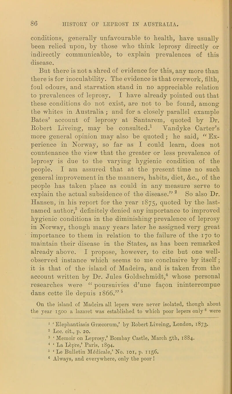 conditions, generally unfavourable to health, have usually been relied upon, by those who think leprosy directly or indirectly communicable, to explain prevalences of this disease. But there is not a shred of evidence for this, any more than there is for inoculability. The evidence is that overwork, filth, foul odours, and starvation stand in no appreciable relation to prevalences of leprosy. I have already pointed out that these conditions do not exist, are not to be found, among the whites in Australia ; and for a closely parallel example Bates* account of leprosy at Santarem, quoted by Dr. Robert Liveing, may be consulted.1 Vandyke Carter’s more general opinion may also be quoted; he said, “ Ex- perience in Norway, so far as I could learn, does not countenance the view that the greater or less prevalence of leprosy is due to the varying hygienic condition of the people. I am assured that at the present time no such general improvement in the manners, habits, diet, &c., of the people has taken place as could in any measure serve to explain the actual subsidence of the disease.” 2 3 4 5 So also Dr. Hansen, in his report for the year 1875, quoted by the last- named author,0 definitely denied any importance to improved hygienic conditions in the diminishing prevalence of leprosy in Norway, though many years later he assigned very great importance to them in relation to the failure of the 170 to maintain their disease in the States, as has been remarked already above. I propose, however, to cite but one well- observed instance which seems to me conclusive by itself; it is that of the island of Madeira, and is taken from the account written by Dr. Jules Goldschmidt/ whose personal researches were “ poursuivies d’une faijon iuinterrompue dans cette lie depuis 1866.” 0 On the island of Madeira all lepers were never isolated, though about the year 1500 a lazaret was established to which poor lepers only6 were 1 ‘ Elephantiasis Graecorum,’ by Robert Liveing, London, 1873. 2 Loc. cit., p. 20. 3 * Memoir on Leprosy,’ Bombay Castle, March 5th, 1SS4. 4 * La Lep're,’ Paris, 1894. 5 * Le Bulletin Medicale,’ No. 101, p. 1156. 0 Always, and everywhere, only the poor!