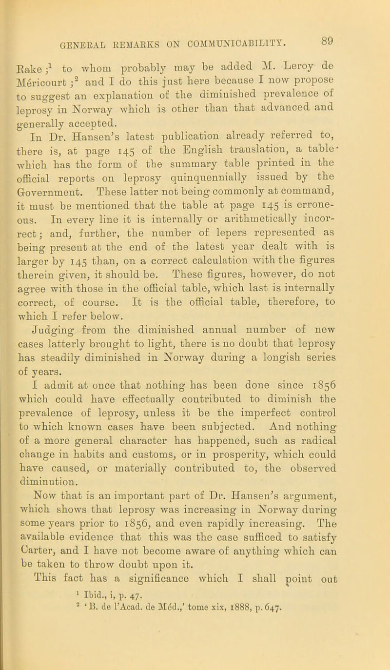 Rake;1 to whom probably may be added M. Leroy de Mericourt ;2 and I do this just here because I now propose to suggest an explanation of the diminished prevalence of leprosy in Norway which is other than that advanced and generally accepted. In Dr. Hansen’s latest publication already referred to, there is, at page 145 of the English translation, a table' which has the form of the summary table printed in the official reports on leprosy quinquennially issued by the Government. These latter not being commonly at command, it must be mentioned that the table at page 145 is errone- ous. In every line it is internally or arithmetically incor- rect ; and, further, the number of lepers represented as being present at the end of the latest year dealt with is larger by 145 than, on a correct calculation with the figures therein given, it should be. These figures, however, do not agree with those in the official table, which last is internally correct, of course. It is the official table, therefore, to which I refer below. Judging from the diminished annual number of new cases latterly brought to light, there is no doubt that leprosy has steadily diminished in Norway during a longish series of years. I admit at once that nothing has been done since 1856 which could have effectually contributed to diminish the prevalence of leprosy, unless it be the imperfect control to which known cases have been subjected. And nothing of a more general character has happened, such as I’adical change in habits and customs, or in prosperity, which could have caused, or materially contributed to, the observed diminution. Now that is an important part of Dr. Hansen’s argument, which shows that leprosy was increasing in Norway during some years prior to 1856, and even rapidly increasing. The available evidence that this was the case sufficed to satisfy Carter, and I have not become aware of anything which can be taken to throw doubt upon it. This fact has a significance which I shall point out 1 Ibid., i, p. 47. 2 ‘ 13. de l’Acad. de Med.,’ tome xix, 1888, p. 647.
