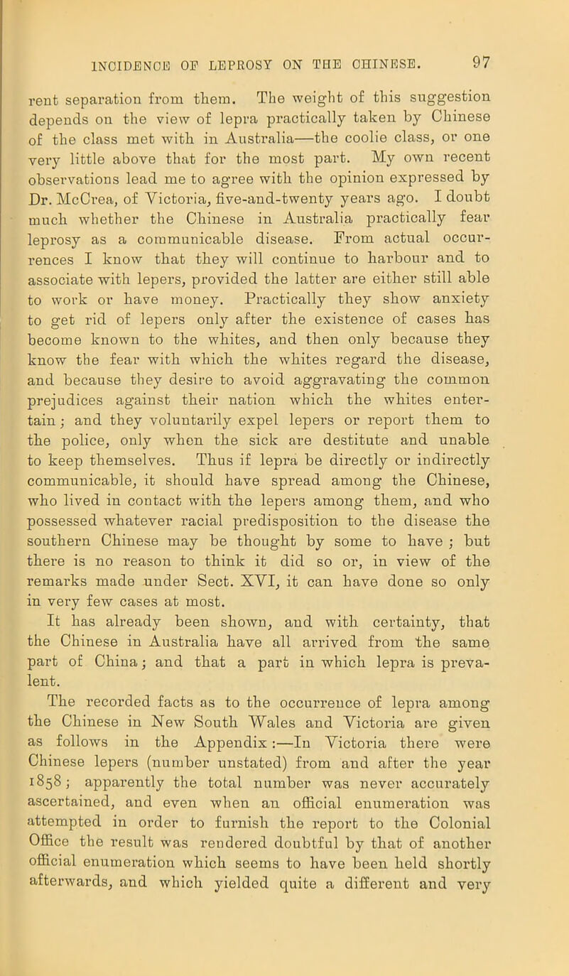 rent separation from them. The weight of this suggestion depends on the view of lepra practically taken by Chinese of the class met with in Australia—the coolie class, or one very little above that for the most part. My own recent observations lead me to agree with the opinion expressed by Dr. McCrea, of Victoria, five-and-twenty years ago. I doubt much whether the Chinese in Australia practically fear leprosy as a communicable disease. From actual occur- rences I know that they will continue to harbour and to associate with lepers, provided the latter are either still able to work or have money. Practically they show anxiety to get rid of lepers only after the existence of cases has become known to the whites, and then only because they know the fear with which the whites regard the disease, and because they desire to avoid aggravating the common prejudices against their nation which the whites enter- tain ; and they voluntarily expel lepers or report them to the police, only when the sick are destitute and unable to keep themselves. Thus if lepra be directly or indirectly communicable, it should have spread among the Chinese, who lived in contact with the lepers among them, and who possessed whatever racial predisposition to the disease the southern Chinese may be thought by some to have ; but there is no reason to think it did so or, in view of the remarks made under Sect. XVI, it can have done so only in very few cases at most. It has already been shown, and with certainty, that the Chinese in Australia have all arrived from the same part of China; and that a part in which lepra is preva- lent. The recorded facts as to the occuimeuce of lepra among the Chinese in New South Wales and Victoria are given as follows in the Appendix:—In Victoria there wei'e Chinese lepers (number unstated) from and after the year 1858; apparently the total number was never accurately ascertained, and even when an official enumeration was attempted in order to furnish the report to the Colonial Office the result was rendered doubtful by that of another official enumeration which seems to have been held shortly afterwards, and which yielded quite a different and very