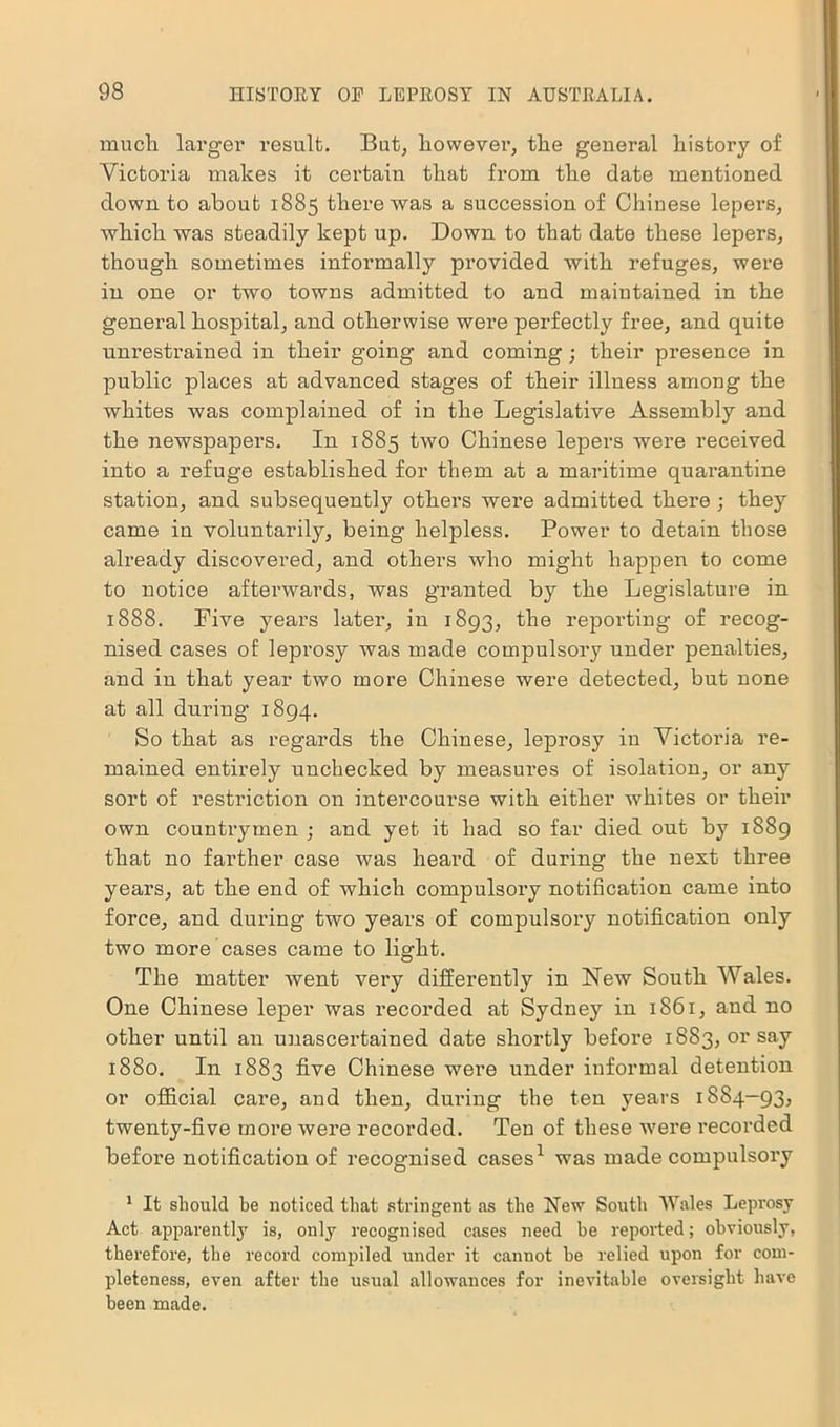 much larger result. But, however, the general history of Victoria makes it certain that from the date mentioned down to about 1885 there was a succession of Chinese lepers, which was steadily kept up. Down to that date these lepers, though sometimes informally provided with refuges, were in one or two towns admitted to and maintained in the general hospital, and otherwise wei’e perfectly free, and quite unrestrained in their going and coming; their presence in public places at advanced stages of their illness among the whites was complained of in the Legislative Assembly and the newspapers. In 1885 two Chinese lepers were received into a refuge established for them at a maritime quarantine station, and subsequently others were admitted there ; they came in voluntarily, being helpless. Power to detain those already discovered, and others who might happen to come to notice afterwards, was granted by the Legislature in 1888. Five years later, in 1893, the reporting of recog- nised cases of leprosy was made compulsory under penalties, and in that year two more Chinese were detected, but none at all during 1894. So that as regards the Chinese, leprosy in Victoria re- mained entirely unchecked by measures of isolation, or any sort of restriction on intercourse with either whites or their own countrymen ; and yet it had so far died out by 1889 that no farther case was heard of during the next three years, at the end of which compulsory notification came into force, and during two years of compulsory notification only two more cases came to light. The matter went very differently in New South Wales. One Chinese leper was recorded at Sydney in 1861, and no other until an unascertained date shortly before 1883, or say 1880. In 1883 five Chinese were under informal detention or official care, and then, during the ten years 1884-93, twenty-five more were recorded. Ten of these were recorded befoi’e notification of recognised cases1 was made compulsory 1 It should be noticed that stringent as the New South Wales Leprosy Act apparently is, only recognised cases need be reported; obviously, therefore, the record compiled under it cannot be relied upon for com- pleteness, even after the usual allowances for inevitable oversight have been made.