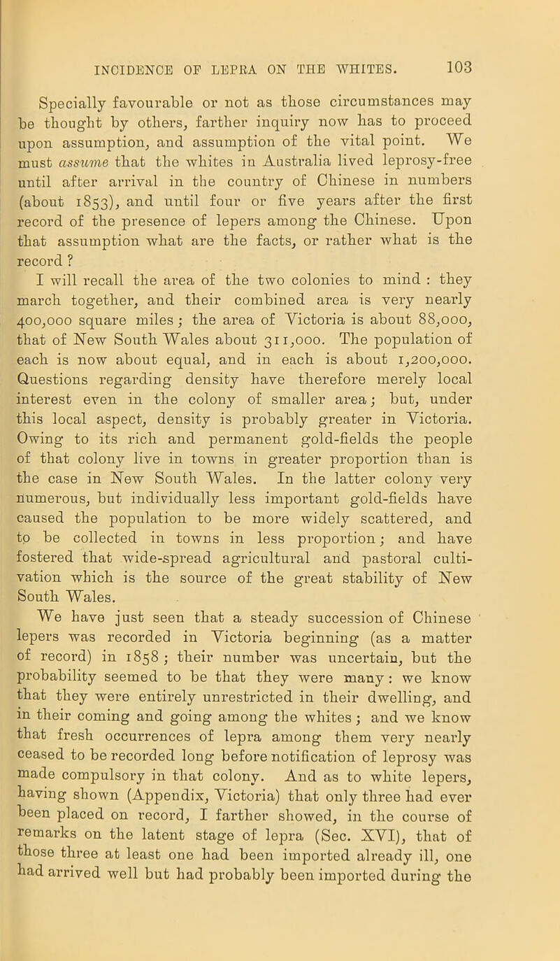 Specially favourable or not as those circumstances may be thought by others, farther inquiry now has to proceed upon assumption, and assumption of the vital point. We must assuvie that the whites in Australia lived leprosy-fi’ee until after arrival in the country of Chinese in numbers (about 1853), and until four or five years after the first record of the presence of lepers among the Chinese. Upon that assumption what are the facts, or leather what is the record ? I will recall the area of the two colonies to mind : they march together, and their combined area is very nearly 400,000 square miles; the area of Victoria is about 88,000, that of New South Wales about 311,000. The population of each is now about equal, and in each is about 1,200,000. Questions regarding density have therefore merely local interest even in the colony of smaller area; but, under this local aspect, density is probably greater in Victoria. Owing to its rich and permanent gold-fields the people of that colony live in towns in greater proportion than is the case in New South Wales. In the latter colony very numerous, but individually less important gold-fields have caused the population to be more widely scattered, and to be collected in towns in less propoi'tion; and have fostered that wide-spread agricultural and pastoral culti- vation which is the source of the great stability of Hew South Wales. We have just seen that a steady succession of Chinese lepers was recorded in Victoria beginning (as a matter of record) in 1858; their number was uncertain, but the probability seemed to be that they were many: we know that they were entirely unrestricted in their dwelling, and in their coming and going among the whites; and we know that fresh occurrences of lepra among them very nearly ceased to be recorded long before notification of leprosy was made compulsory in that colony. And as to white lepers, having shown (Appendix, Victoria) that only three had ever been placed on record, I farther showed, in the course of remarks on the latent stage of lepra (Sec. XVI), that of those three at least one had been imported already ill, one had arrived well but had probably been imported during the