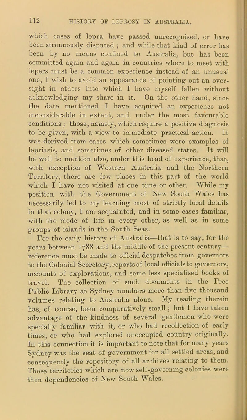 which, cases of lepra have passed unrecognised; or have been strenuously disputed ; and while that kind of error has been by no means confined to Australia; but has been committed again and again in countries where to meet with lepers must he a common experience instead of an unusual one, I wish to avoid an appeai’ance of pointing out an over- sight in others into which I have myself fallen without acknowledging my share in it. On the other hand, since the date mentioned I have acquired an experience not inconsiderable in extent, and under the most favourable conditions ; those, namely, which require a positive diagnosis to be given, with a view to immediate practical action. It was derived from cases which sometimes were examples of lepriasis, and sometimes of other diseased states. It will be well to mention also, under this head of experience, that, with exception of Western Australia and the Northern Territory, there are few places in this part of the world which I have not visited at one time or other. While my position with the Government of New South Wales has necessarily led to my leaiming most of strictly local details in that colony, I am acquainted, and in some cases familiar, with the mode of life in every other, as well as in some groups of islands in the South Seas. For the early history of Australia—that is to say, for the years between 1788 and the middle of the present century— reference must be made to official despatches from governors to the Colonial Secretary, reports of local officials to governors, accounts of explorations, and some less specialised books of travel. The collection of such documents in the Free Public Library at Sydney numbers more than five thousand volumes relating to Australia alone. My reading therein has, of course, been comparatively small; but I have taken advantage of the kindness of several gentlemen who were specially familiar with it, or who had recollection of early times, or who had explored unoccupied country originally. In this connection it is important to note that for many years Sydney was the seat of government for all settled areas, and consequently the repository of all archives relating to them. Those territories which are now self-governing colonies were then dependencies of New South Wales.
