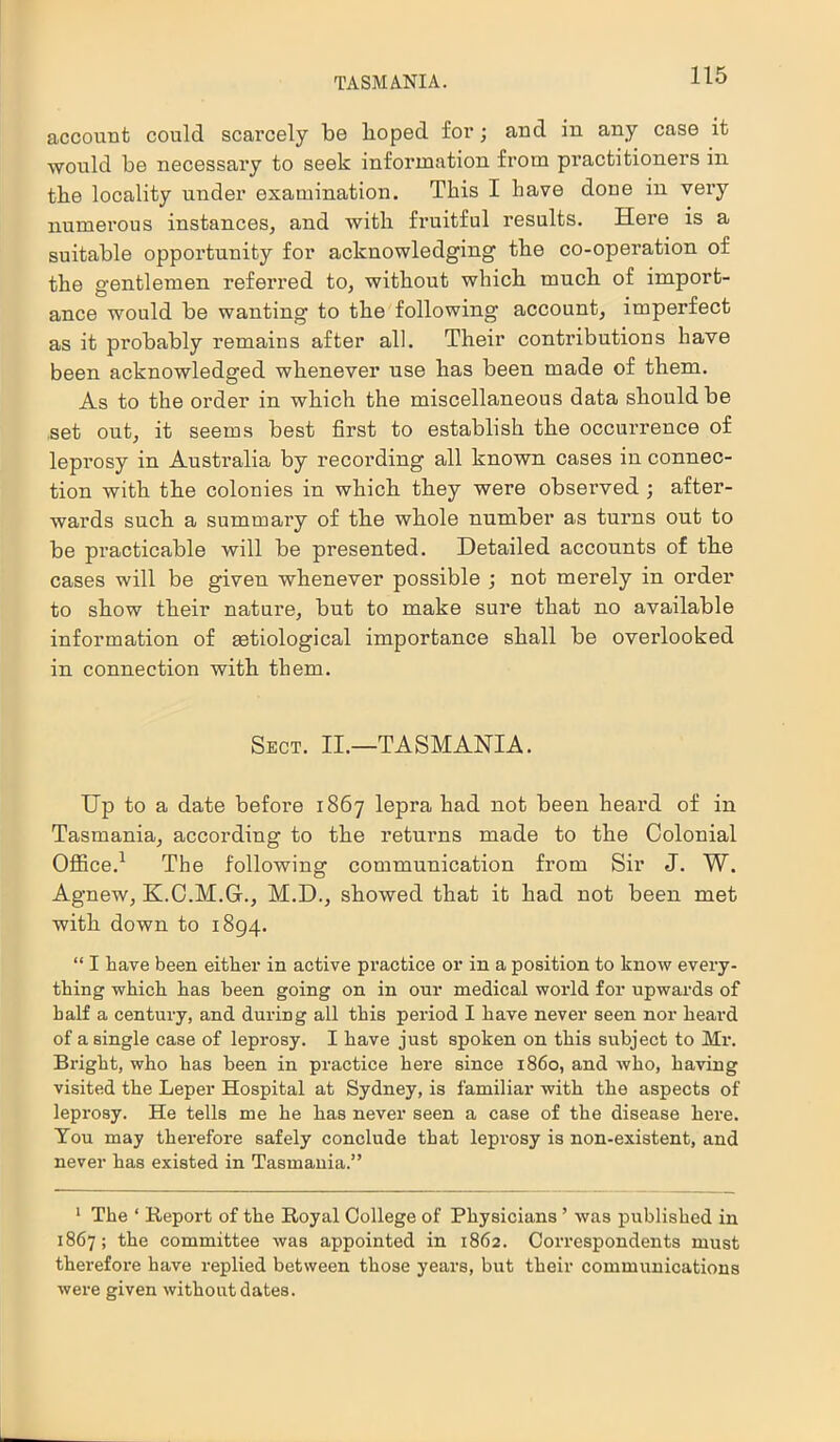 TASMANIA. account could scarcely be hoped for; and in any case it would be necessary to seek information from practitioners in the locality under examination. This I have doue in very numerous instances, and with fruitful results. Here is a suitable opportunity for acknowledging the co-operation of the gentlemen referred to, without which much of import- ance would be wanting to the following account, imperfect as it probably remains after all. Their contributions have been acknowledged whenever use has been made of them. As to the order in which the miscellaneous data should be set out, it seems best first to establish the occurrence of leprosy in Australia by recording all known cases in connec- tion with the colonies in which they were observed ; after- wards such a summary of the whole number as turns out to be practicable will be presented. Detailed accounts of the cases will be given whenever possible ; not merely in order to show their nature, but to make sure that no available information of setiological importance shall be overlooked in connection with them. Sect. II.—TASMANIA. TTp to a date before 1867 lepra had not been heard of in Tasmania, according to the returns made to the Colonial Office.1 The following communication from Sir J. W. Agnew, K.C.M.G., M.D., showed that it had not been met with down to 1894. “ I have been either in active practice or in a position to know every- thing which has been going on in our medical world for upwards of half a century, and during all this period I have never seen nor heard of a single case of leprosy. I have just spoken on this subject to Mr. Bright, who has been in practice here since i860, and who, having visited the Leper Hospital at Sydney, is familiar with the aspects of leprosy. He tells me he has never seen a case of the disease here. You may therefore safely conclude that leprosy is non-existent, and never has existed in Tasmania.” 1 The ‘ Report of the Royal College of Physicians ’ was published in 1867; the committee was appointed in 1862. Correspondents must therefore have replied between those years, but their communications were given without dates.