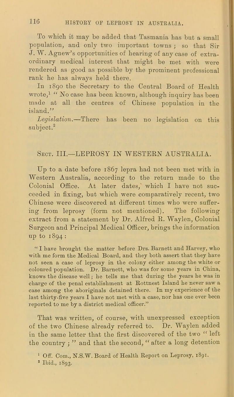 To which it may he added that Tasmania has but a small population, and only two important towns ; so that Sir J. W. Agnew’s opportunities of hearing of any case of extra- ordinary medical interest that might be met with were rendered as good as possible by the pi’ominent professional rank he has always held there. In 1890 the Secretary to the Central Board of Health wrote,1 “ Ho case has been known, although inquiry has been made at all the centres of Chinese population in the island.5'’ Legislation.—There has been no legislation on this subject.2 Sect. III.—LEPROSY IN WESTERN AUSTRALIA. Up to a date before 1867 lepra had not been met with in Western Australia, according to the return made to the Colonial Office. At later dates,' which I have not suc- ceeded in fixing, but which were comparatively recent, two Chinese were discovered at different times who were suffer- ing from leprosy (form not mentioned). The following extract from a statement by Dr. Alfred R. Waylen, Colonial Surgeon and Principal Medical Officer, brings the information up to 1894 : “ I have brought the matter before Drs. Barnett and Harvey, who with me form the Medical Board, and they both assert that they have not seen a case of leprosy in the colony either among the white or coloured population. Dr. Barnett, who was for some years in China, knows the disease well; he tells me that during the years he was in charge of the penal establishment at Rottnest Island he never saw a case among the aboriginals detained there. In my experience of the last thirty-five years I have not met with, a case, nor has one ever been reported to me by a district medical officer.” That was written, of coui’se, with unexpressed exception of the two Chinese already referred to. Dr. Waylen added in the same letter that the first discovered of the two “ left the country ; 55 and that the second, “ after a long detention 1 Off. Com., N.S.W. Board of Health Report on Lepi'osy, 1S91. 5 Ibid., 1S93.