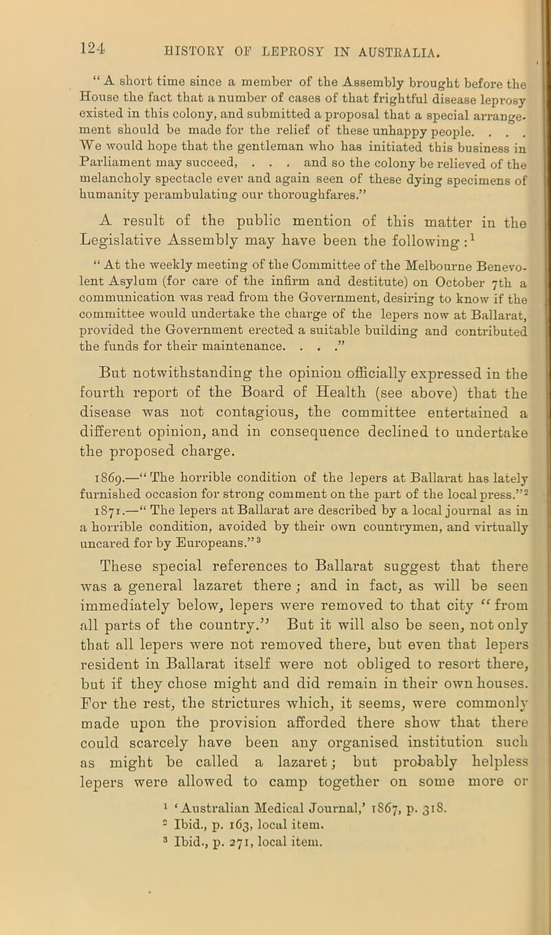 “ A short time since a member of the Assembly brought before the House the fact that a number of cases of that frightful disease leprosy existed in this colony, and submitted a proposal that a special arrange- ment should be made for the relief of these unhappy people. . We would hope that the gentleman who has initiated this business in Parliament may succeed, . . . and so the colony be relieved of the melancholy spectacle ever and again seen of these dying specimens of humanity perambulating our thoroughfares.” A result of the public mention of this matter in the Legislative Assembly may have been the following:1 “ At the weekly meeting of the Committee of the Melbourne Benevo- lent Asylum (for care of the infirm and destitute) on October 7th a communication was read from the Government, desiring to know if the committee would undertake the charge of the lepers now at Ballarat, provided the Government erected a suitable building and contributed the funds for their maintenance. . . .” But notwithstanding the opinion officially expressed in the fourth report of the Board of Health (see above) that the disease was not contagious, the committee entertained a different opinion, and in consequence declined to undertake the proposed charge. 1869.—“The horrible condition of the lepers at Ballarat has lately furnished occasion for strong comment on the part of the local press.”2 1871.—“ The lepers at Ballarat are described by a local journal as in a horrible condition, avoided by their own countrymen, and virtually uncared for by Europeans.”3 These special references to Ballarat suggest that there was a general lazaret there ; and in fact, as will be seen immediately below, lepers were removed to that city “ from all parts of the country.” But it will also be seen, not only that all lepers were not removed there, but even that lepers resident in Ballarat itself were not obliged to resort there, but if they chose might and did remain in their own houses. For the rest, the strictures which, it seems, were commonly made upon the provision afforded there show that there could scarcely have been any organised institution such as might be called a lazaret; but probably helpless lepers were allowed to camp together on some more or 1 ‘Australian Medical Journal,’ 1867, p. 31S. 2 Ibid., p. 163, local item. 3 Ibid., p. 271, local item.