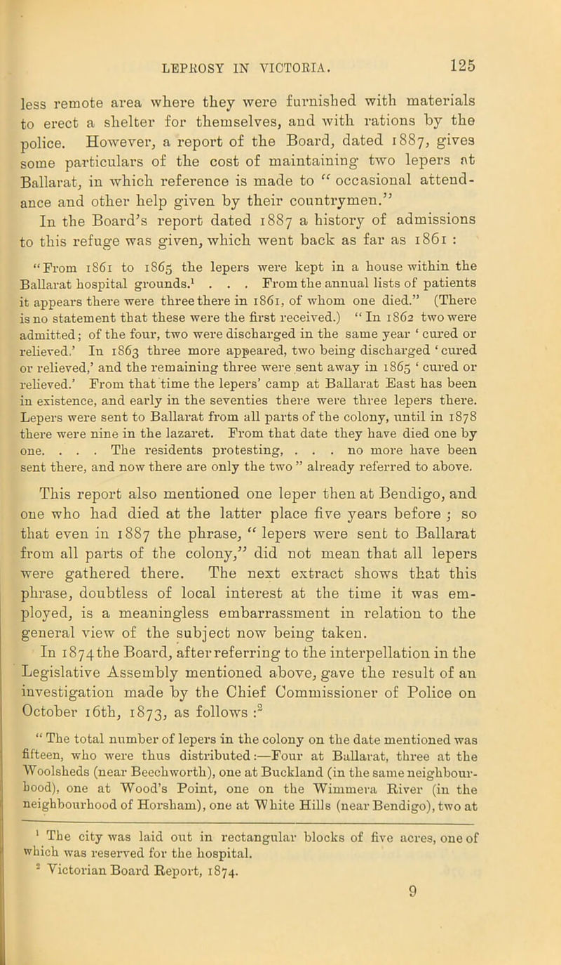 less remote area where they were furnished with materials to erect a shelter for themselves, and with rations by the police. However, a report of the Board, dated 1887, gives some particulars of the cost of maintaining two lepers at Ballarat, in which reference is made to “ occasional attend- ance and other help given by their countrymen.” In the Board's report dated 1887 a histoi’y of admissions to this refuge was given, which went back as far as 1861 : “From 1861 to 1865 the lepers were kept in a house within the Ballarat hospital grounds.1 . . . From the annual lists of patients it appears there were three there in 1861, of whom one died.” (There is no statement that these were the first received.) “ In 1862 two were admitted; of the four, two were discharged in the same year 1 cured or relieved.’ In 1863 three more appeared, two being discharged ‘ cured or relieved,’ and the remaining three were sent away in 1865 ‘ cured or relieved.’ From that time the lepers’ camp at Ballarat East has been in existence, and early in the seventies there were three lepers there. Lepers were sent to Ballarat from all parts of the colony, until in 1878 there were nine in the lazaret. From that date they have died one by one. . . . The residents protesting, ... no more have been sent there, and now there are only the two ” already referred to above. This report also mentioned one leper then at Bendigo, and one who had died at the latter place five years before ; so that even in 1887 the phrase, “ lepers were sent to Ballarat from all parts of the colony,” did not mean that all lepers were gathered there. The next extract shows that this phrase, doubtless of local interest at the time it was em- ployed, is a meaningless embarrassment in relation to the general view of the subject now being taken. In i874tke Board, after referring to the interpellation in the Legislative Assembly mentioned above, gave the result of an investigation made by the Chief Commissioner of Police on October 16th, 1873, as follows :2 “ The total number of lepers in the colony on the date mentioned was fifteen, who were thus distributed:—Four at Ballarat, three at the Woolsheds (near Beechworth), one at Buckland (in the same neighbour- hood), one at Wood’s Point, one on the Wimmera River (in the neighbourhood of Horsham), one at White Hills (near Bendigo), two at 1 The city was laid out in rectangular blocks of five acres, one of which was reserved for the hospital. - Victorian Board Report, 1874. 9