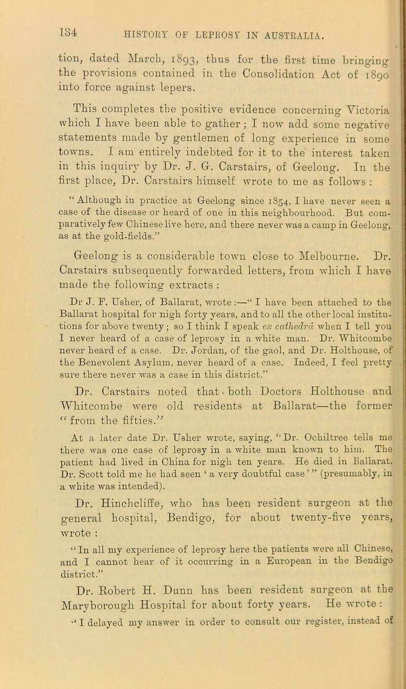 tion, dated March, 1893, thus for the first time bringing the provisions contained in the Consolidation Act of 1890 into force against lepers. This completes the positive evidence concerning Victoria which I have been able to gather ; I now add some negative statements made by gentlemen of long experience in some towns. I am entirely indebted for it to the interest taken in this inquiry by Dr. J. G-. Carstairs, of Geelong. In the first place, Dr. Carstairs himself wrote to me as follows : “Although in practice at Geelong since 1854, I have never seen a case of the disease or heard of one in this neighbourhood. But com- paratively few Chinese live here, and there never was a camp in Geelong, as at the gold-fields.” Geelong is a considerable town close to Melbourne. Dr. Carstairs subsequently forwarded letters, from which I have made the following extracts : Dr J. F. Usher, of Ballarat, wrote:—“ I have been attached to the Ballarat hospital for nigh forty years, and to all the other local institu- tions for above twenty; so I think I speak ex cathedra when I tell you I never heard of a case of lepi’osy in a white man. Dr. Whitcombe never heard of a case. Dr. Jordan, of the gaol, and Dr. Holthouse, of the Benevolent Asylum, never heard of a case. Indeed, I feel pretty sure there never was a case in this district.” Dr. Carstairs noted that both Doctors Holthouse and Whitcombe were old residents at Ballarat—the former “ from the fifties.’’ At a later date Dr. Usher wrote, saying, “Dr. Ochiltree tells me there was one case of leprosy in a white man known to him. The patient had lived in China for nigh ten years. He died in Ballarat. Dr. Scott told me he had seen ‘ a very doubtful case’” (presumably, in a white was intended). Dr. Hinchcliffe, who has been resident surgeon at the general hospital, Bendigo, for about twenty-five years, wrote : “ In all my experience of leprosy here the patients were all Chinese, and I cannot hear of it occurring in a European in the Bendigo district.” Dr. Robert H. Dunn has been resident surgeon at the Maryborough Hospital for about forty years. He wrote : I delayed my answer in order to consult our register, instead of