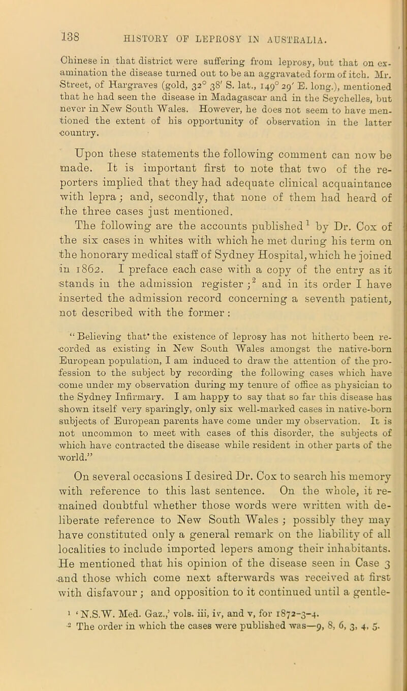 Chinese in that district were suffering from leprosy, but that on ex- amination the disease turned out to be an aggravated form of itch. Mr. Street, of Hargraves (gold, 320 38' S. lat., i49°29' E. long.), mentioned that he had seen the disease in Madagascar and in the Seychelles, but never in New South Wales. However, he does not seem to have men- tioned the extent of his opportunity of observation in the latter •country. Upon these statements the following comment can now be made. It is important first to note that two of the re- porters implied that they had adequate clinical acquaintance with lepra; and, secondly, that none of them had heard of the three cases just mentioned. The following are the accounts published 1 by Dr. Cox of the six cases iu whites with which he met during his term on the honorary medical staff of Sydney Hospital, which he joined iu 1862. I preface each case with a copy of the entry as it stands in the admission register;2 and in its order I have inserted the admission record concerning a seventh patient, not described with the former : “ Believing that' the existence of leprosy has not hitherto been re- corded as existing in New South Wales amongst the native-born European population, I am induced to draw the attention of the pro- fession to the subject by recording the following cases which have come under my observation during my tenure of office as physician to the Sydney Infirmary. I am happy to say that so far this disease has shown itself very sparingly, only six well-marked cases in native-born subjects of European parents have come under my observation. It is not uncommon to meet with cases of this disorder, the subjects of which have contracted the disease while resident in other parts of the world.” On several occasions I desired Dr. Cox to search his memory with reference to this last sentence. On the whole, it re- mained doubtful whether those words were written with de- liberate reference to New South Wales ; possibly they may have constituted only a general remark on the liability of all localities to include imported lepers among their inhabitants. He mentioned that his opinion of the disease seen in Case 3 •and those which come next afterwards was received at first with disfavour ; and opposition to it continued until a gentle- 1 ‘ N.S.W. Med. Gaz.,’ vols. iii, iv, and v, for 1872-3-4. -2 The order in which the cases were published was—9, 8, 6, 3, 4, 5.