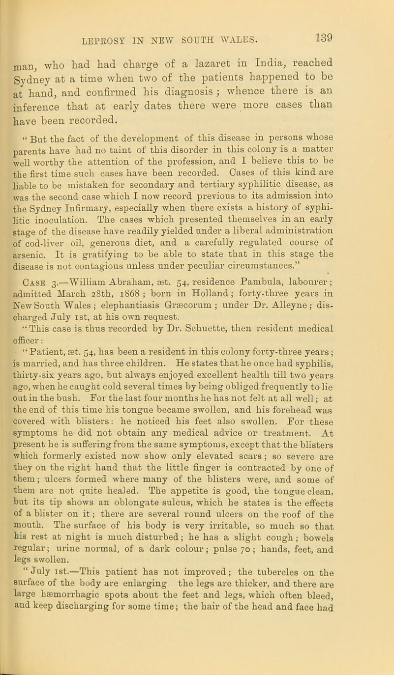 man, who had had charge of a lazaret in India, reached Sydney at a time when two of the patients happened to be at hand, and confirmed his diagnosis ; whence there is an inference that at early dates there were more cases than have been recorded. “ But the fact of the development of this disease in persons whose parents have had no taint of this disorder in this colony is a matter well worthy the attention of the profession, and I believe this to be the first time such cases have been recorded. Cases of this kind are liable to be mistaken for secondary and tertiary syphilitic disease, as was the second case which I now record previous to its admission into the Sydney Infirmary, especially when there exists a history of syphi- litic inoculation. The cases which presented themselves in an early stage of the disease have readily yielded under a liberal administration of cod-liver oil, generous diet, and a carefully regulated course of arsenic. It is gratifying to be able to state that in this stage the disease is not contagious imless under peculiar circumstances.” Case 3.—William Abraham, aet. 54, residence Pambula, labourer; admitted March 28th, 1868; born in Holland; forty-three years in New South Wales ; elephantiasis Grsecorum ; under Dr. Alleyne ; dis- charged July 1st, at his own request. “This case is thus recorded by Dr. Schuette, then resident medical officer: “ Patient, set. 54, has been a resident in this colony forty-three years ; is married, and has three children. He states that he once had syphilis, thirty-six years ago, but always enjoyed excellent health till two years ago, when he caught cold several times by being obliged frequently to lie out in the bush. For the last four months he has not felt at all well; at the end of this time his tongue became swollen, and his forehead was covered with blisters: he noticed his feet also swollen. For these symptoms he did not obtain any medical advice or treatment. At present he is suffering from the same symptoms, except that the blisters which formerly existed now show only elevated scars; so severe are they on the right hand that the little finger is contracted by one of them; ulcers formed where many of the blisters were, and some of them are not quite healed. The appetite is good, the tongue clean, but its tip shows an oblongate sulcus, which he states is the effects of a blister on it; there are several round ulcers on the roof of the mouth. The surface of his body is very irritable, so much so that his rest at night is much disturbed; he has a slight cough; bowels regular; urine normal, of a dark colour; pulse 70; hands, feet, and legs swollen. “July ist.—This patient has not improved; the tubercles on the surface of the body are enlarging the legs are thicker, and there are large haemorrhagic spots about the feet and legs, which often bleed, and keep discharging for some time; the hair of the head and face had