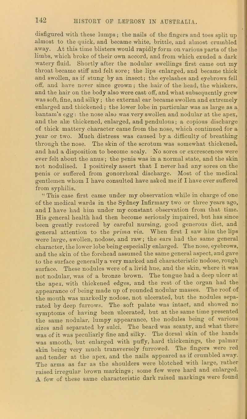 disfigured with these lumps; the nails of the fingers and toes split up almost to the quick, and became white, brittle, and almost crumbled away. At this time blisters would rapidly form on various parts of the limbs, which broke of their own accord, and from which exuded a dark watery fluid. Shortly after the nodular swellings first came out my throat became stiff and felt sore; the lips enlarged, and became thick and swollen, as if stung by an insect; the eyelashes and eyebrows fell off, and have never since grown; the hair of the head, the whiskers, and the hair on the body also were cast off, and what subsequently grew was soft, fine, and silky; the external ear became swollen and extremely enlarged and thickened; the lower lobe in particular was as large as a bantam’s egg: the nose also was very swollen and nodular at the apex, and the alas thickened, enlarged, and pendulous; a copious discharge of thick mattery character came from the nose, which continued for a year or two. Much distress was caused by a difficulty of breathing through the nose. The skin of the scrotum was somewhat thickened, and had a disposition to become scaly. No sores or excrescences were ever felt about the anus; the penis was in a normal state, and the skin not nodulised. I positively assert that I never had any sores on the penis or suffered from gonorrhoeal discharge. Most of the medical gentlemen whom I have consulted have asked me if I have ever suffered from syphilis. “ This case first came under my observation while in charge of one of the medical wards in the Sydney Infirmary two or three years ago, and I have had him under my constant observation from that time. His general health had then become seriously impaired, but has since been greatly restored by careful nursing, good generous diet, and general attention to the prima via. When first I saw him the lips were large, swollen, nodose, and raw; the ears had the same general character, the lower lobe being especially enlarged. The nose, eyebrows, and the skin of the forehead assumed the same general aspect, and gave to the surface generally a very marked and characteristic nodose, rough surface. These nodules were of a livid hue, and the skin, where it was not nodular, was of a bronze brown. The tongue had a deep ulcer at the apex, with thickened edges, and the rest of the organ had the appearance of being made up of rounded nodular masses. The roof of the mouth was markedly nodose, not ulcerated, but the nodules sepa- rated by deep furrows. The soft palate was intact, and showed no symptoms of having been ulcerated, but at tbe same time presented the same nodular, lumpy appearance, the nodules being of various sizes and separated by sulci. The beard was scanty, and what there was of it was peculiarly fine and silky. The dorsal skin of the hands was smooth, but enlarged with puffy, hard thickenings, the palmar skin being very much transversely furrowed. The fingers were red and tender at the apex, and the nails appeared as if crumbled away. The arms as far as the shoulders were blotched with large, rather raised irregular brown markings; some few were hard and enlarged. A few of these same characteristic dark raised markings were found