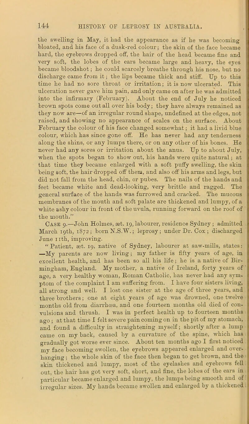 the swelling in May, it had the appearance as if he was becoming bloated, and his face of a dusk-red colour; the skin of the face became hard, the eyebrows dropped off, the hair of the head became fine and very soft, the lobes of the ears became large and heavy, the eyes became bloodshot; he could scarcely breathe through his nose, but no discharge came from it; the lips became thick and stiff. Up to this time he had no sore throat or irritation; it is now ulcerated. This ulceration never gave him pain, and only came on after he was admitted into the infirmary (February). About the end of July he noticed brown spots come out all over his body; they have always remained as they now are—of an irregular round shape, undefined at the edges, not raised, and showing no appearance of scales on the surface. About February the colour of his face changed somewhat; it had a livid blue colour, which has since gone off. He has never had any tenderness along the shins, or any lumps there, or on any other of his bones. He never had any sores or irritation about the anus. Up to about July, when the spots began to show out, his hands were quite natural; at that time they became enlarged with a soft puffy swelling, the skin being soft, the hair dropped off them, and also off his arms and legs, but did not fall from the head, chin, or pubes. The nails of the hands and feet became white and dead-looking, very brittle and ragged. The general surface of the hands was furrowed and cracked. The mucous membranes of the mouth and soft palate are thickened and lumpy, of a white ashy colour in front of the uvula, running forward on the roof of the mouth.” Case 9.—John Holmes, get. 19, labourer, residence Sydney ; admitted March 19th, 1872; bornN.S.W.; leprosy; under Dr. Cox; discharged June 1 ith, improving. “Patient, set. 19, native of Sydney, labourer at saw-mills, states: —My parents are now living; my father is fifty years of age, in excellent health, and has been so all his life; he is a native of Bir- mingham, England. My mother, a native of Ireland, forty years of age, a very healthy woman, Roman Catholic, has never had any sym- ptom of the complaint I am suffering from. I have four sisters living, all strong and well. I lost one sister at the age of three years, and three brothers; one at eight years of age was drowned, one twelve months old from diarrhoea, and one fourteen months old died of con- vulsions and thrush. I was in perfect health up to fourteen months ago ; at that time I felt severe pain coming on in the pit of my stomach, and found a difficulty in straightening myself; shortly after a lump came on my back, caused by a curvature of the spine, which has gradually got worse ever since. About ten months ago I fii-st noticed my face becoming swollen, the eyebrows appeared enlarged and over- hanging ; the whole skin of the face then began to get brown, and the skin thickened and lumpy, most of the eyelashes and eyebrows fell out. the hair has got very soft, short, and fine, the lobes of the ears in particular became enlarged and lumpy, the lumps being smooth and of irregular sizes. My hands became swollen and enlarged by a thickened