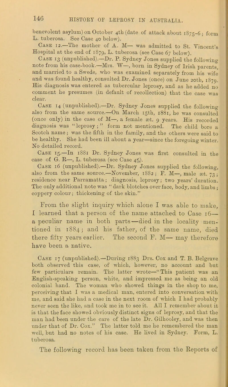 benevolent asylum) on October 4th (date of attack about 1875-6; form L. tuberosa. See Case 40 below). Case 12.—The mother of A. M— was admitted to St. Vincent’s Hospital at the end of 1879, F. tuberosa (see Case 67 below). Case 13 (unpublished).—Dr. P. Sydney Jones supplied the following note from his case-book.—Mrs. W—, born in Sydney of Irish parents and married to a Swede, who was examined separately from his wife and was found healthy, consulted Dr. Jones (once) on June 20th, 1879. His diagnosis was entered as tubercular leprosy, and as he added no comment he presumes (in default of recollection) that the case was clear. Case 14 (unpublished).—Dr. Sydney Jones supplied the following also from the same source.—On March 15th, 1881, he was consulted (once only) in the case of M—, a female set. 9 years. His recorded diagnosis was “ leprosy ; ” form not mentioned. The child bore a Scotch name ; was the fifth in the family, and the others were said to be healthy. She had been ill about a year—since the foregoing winter. Ho detailed record. Case 15.—In 1881 Dr. Sydney Jones was first consulted in the case of G. R—, L. tuberosa (see Case 45). Case 16 (unpublished).—Dr. Sydney Jones supplied the following, also from the same source.—November, 1882; F. M—, male rnt. 73 ; residence near Parramatta; diagnosis, leprosy; two years’ duration. The only additional note was “ dark blotches over face, body, and limbs; coppery colour; thickening of the skin.” From the slight inquiry which alone I was able to make, I learned that a person of the name attached to Case 16— a peculiar name in both parts—died in the locality men- tioned in 1884; and his father, of the same name, died there fifty years earlier. The second F. M— may therefore have been a native. Case 17 (unpublished).—During 1883 Drs. Cox and T. B. Belgrave both observed this case, of which, however, no account and but few particulars remain. The latter wrote—“ This patient was an English-speaking person, white, and impressed me as being an old colonial hand. The woman who showed things in the shop to me, perceiving that I was a medical man, entered into conversation with me, and said she had a case in the next room of which I had probably never seen the like, and took me in to see it. All I remember about it is that the face showed obviously distinct signs of leprosy, and that the man had been under the care of the late Dr. Gilhooley, and was then under that of Dr. Cox.” The latter told me he remembered the man well, but had no notes of his case. He lived in Sydney. Form, L. tuberosa. The following record has been taken from the Reports of