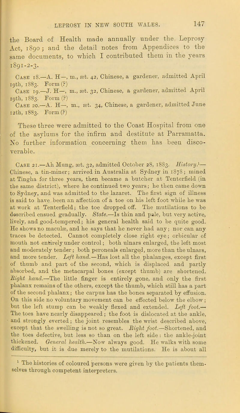 the Board of Health made annually under the Leprosy Act, 1890; and the detail notes from Appendices to the same documents, to which I contributed them in the years 1891-2-3. Case iS.—A. H—, m., set. 42, Chinese, a gardener, admitted April 19th, 1SS3. Form (?) Case 19.—J. H—, m., rnt. 32, Chinese, a gardener, admitted April 19th, 1S83. Form (?) Case 20.—A. H—, m., set. 34, Chinese, a gardener, admitted June 12th, 1883. Form(?) These three were admitted to the Coast Hospital from one of the asylums for the infirm and destitute at Parramatta. No further information concerning them has been disco- verable. Case 21.—Ah Mung, ast. 32, admitted October 28, 1883. HistoryA— Chinese, a tin-miner; arrived in Australia at Sydney in 1878; mined at Tingha for three years, then became a butcher at Tenterfield (in the same district), where he continued two years; he then came down to Sydney, and was admitted to the lazaret. The first sign of illness is said to have been an affection of a toe on his left foot while he was at work at Tenterfield; the toe dropped off. The mutilations to be described ensued gradually. State.—Is thin and pale, but very active, lively, and good-tempered; his general health said to be quite good. He shows no maculae, and he says that he never had any; nor can any traces be detected. Cannot completely close right eye; orbicular of mouth not entirely under control; both ulnars enlarged, the left most and moderately tender; both peroneals enlarged, more than the ulnars, and more tender. Left hand.—Has lost all the phalanges, except first of thumb and part of the second, which is displaced and partly absorbed, and the metacarpal bones (except thumb) are shortened. Bight hand.—The little finger is entirely gone, and only the first phalanx remains of the others, except the thumb, which still has a part of the second phalanx; the carpus has the bones separated by effusion. On this side no voluntary movement can be effected below the elbow; but the left stump can be weakly flexed and extended. Left foot.— The toes have nearly disappeared ; the foot is dislocated at the ankle, and strongly everted; the joint resembles the wrist described above, except that the swelling is not so great. Bight foot.—Shortened, and the toes defective, but less so than on the left side : the ankle-joint thickened. General health.—Now always good. He walks with some difficulty, but it is due merely to the mutilations. He is about all 1 The histories of coloui-ed persons were given by the patients them- selves through competent interpreters.