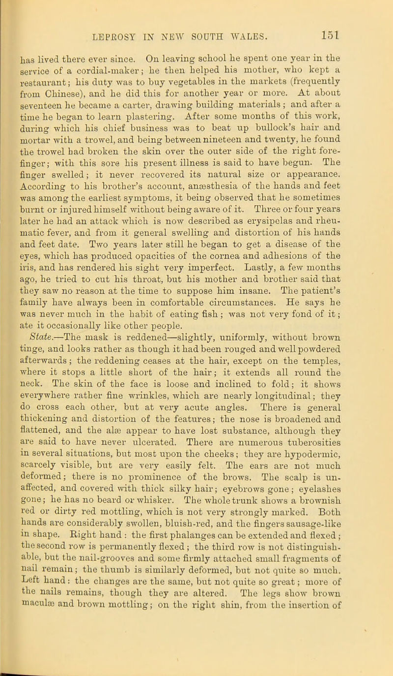 has lived there ever since. On leaving school he spent one year in the service of a cordial-maker; he then helped his mother, who kept a restaurant; his duty was to buy vegetables in the markets (frequently from Chinese), and he did this for another year or more. At about seventeen he became a carter, drawing building materials ; and after a time he began to learn plastering. After some months of this work, during which his chief business was to beat up bullock’s hair and mortar with a trowel, and being between nineteen and twenty, he found the trowel had broken the skin over the outer side of the right fore- finger; with this sore his present illness is said to have begun. The finger swelled; it never recovered its natural size or appearance. According to his brother’s account, anaesthesia of the hands and feet was among the earliest symptoms, it being observed that he sometimes burnt or injured himself without being aware of it. Three or four years later he had an attack which is now described as erysipelas and rheu- matic fever, and from it general swelling and distortion of his hands and feet date. Two years later still he began to get a disease of the eyes, which has produced opacities of the cornea and adhesions of the iris, and has rendered his sight very imperfect. Lastly, a few months ago, he tried to cut his throat, but his mother and brother said that they saw no reason at the time to suppose him insane. The patient’s family have always been in comfortable circumstances. He says he was never much in the habit of eating fish; was not very fond of it; ate it occasionally like other people. State.—The mask is reddened—slightly, uniformly, without brown tinge, and looks rather as though it had been rouged and well powdered afterwards; the reddening ceases at the hair, except on the temples, where it stops a little short of the hair; it extends all round the neck. The skin of the face is loose and inclined to fold; it shows everywhere rather fine wrinkles, which are nearly longitudinal; they do cross each other, but at very acute angles. There is general thickening and distortion of the features; the nose is broadened and flattened, and the alee appear to have lost substance, although they are said to have never ulcerated. There are numerous tuberosities in several situations, but most upon the cheeks; they are hypodermic, scarcely visible, but are very easily felt. The ears are not much deformed; there is no prominence of the brows. The scalp is un- affected, and covered with thick silky hair; eyebrows gone ; eyelashes gone; he has no beard or whisker. The whole trunk shows a brownish red or dirty red mottling, which is not very strongly marked. Both hands are considerably swollen, bluish-red, and the fingers sausage-like in shape. Right hand : the first phalanges can be extended and flexed ; the second row is permanently flexed; the third row is not distinguish- able, but the nail-grooves and some firmly attached small fragments of nail remain; the thumb is similarly deformed, but not quite so much. Left hand: the changes are the same, but not quite so great; more of the nails remains, though they are altered. The legs show brown maculae and brown mottling; on the right shin, from the insertion of
