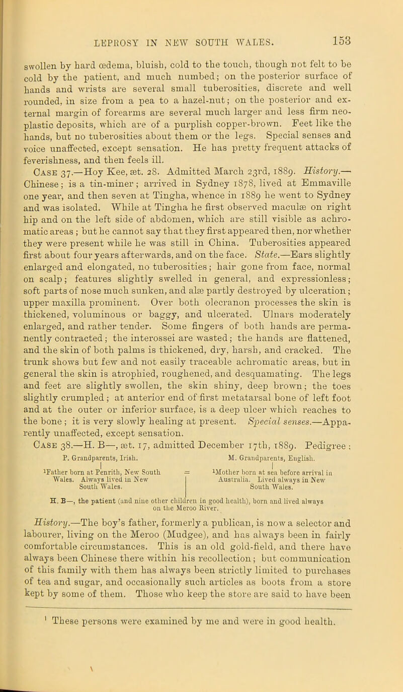 swollen by bard oedema, bluisb, cold to the touch, though not felt to be cold by the patient, and much numbed; on the posterior surface of bands and wrists are several small tuberosities, discrete and well rounded, in size from a pea to a hazel-nut; on the posterior and ex- ternal margin of forearms are several much larger and less firm neo- plastic deposits, which are of a purplish copper-brown. Feet like the hands, but no tuberosities about them or the legs. Special senses and voice unaffected, except sensation. He has pretty frequent attacks of feverishness, and then feels ill. Case 37.—Hoy Kee, set. 28. Admitted March 23rd, 1889. History.— Chinese; is a tin-miner; arrived in Sydney 1878, lived at Emmaville one year, and then seven at Tingha, whence in 1889 he went to Sydney and was isolated. While at Tingha he first observed maculae on right hip and on the left side of abdomen, which are still visible as achro- matic areas ; but he cannot say that they first appeared then, nor whether they were present while he was still in China. Tuberosities appeared first about four years afterwards, and on the face. State.—Ears slightly enlarged and elongated, no tuberosities; hair gone from face, normal on scalp; features slightly swelled in general, and expressionless; soft parts of nose much sunken, and aim partly destroyed by ulceration; upper maxilla prominent. Over both olecranon processes the skin is thickened, voluminous or baggy, and ulcerated. Ulnars moderately enlarged, and rather tender. Some fingers of both hands are perma- nently contracted; the interossei are wasted; the hands are flattened, and the skin of both palms is thickened, dry, harsh, and cracked. The trunk shows but few and not easily traceable achromatic areas, but in general the skin is atrophied, roughened, and desquamating. The legs and feet are slightly swollen, the skin shiny, deep brown; the toes slightly crumpled; at anterior end of first metatarsal bone of left foot and at the outer or inferior surface, is a deep ulcer which reaches to the bone; it is very slowly healing at present. Special senses.—Appa- rently unaffected, except sensation. Case 38.—H. B—, set. 17, admitted December 17th, 1889. Pedigree : P. Grandparents, Irish. M. Grandparents, English. 1Eather born at Penrith, New South = Mother born at sea before arrival in Wales. Always lived in New Australia. Lived always in New South Wales. South Wales. H. B—, the patient (and nine other children in good health), born and lived always on the Meroo River. History.—The boy’s father, formerly a publican, is now a selector and labourer, living on the Meroo (Mudgee), and has always been in fairly comfortable circumstances. This is an old gold-field, and there have always been Chinese there within his recollection; but communication of this family with them has always been strictly limited to purchases of tea and sugar, and occasionally such articles as boots from a store kept by some of them. Those who keep the store are said to have been