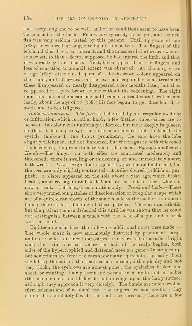 there very long and to be well. All other conditions seem to have been those usual in the bush. Fish was very rarely to be got, and canned fish was very seldom tasted by this patient. Until 13 years of age (1885) he was well, strong, intelligent, and active. The fingers of the left hand then began to contract, and the muscles of the forearm wasted somewhat, so that a doctor supposed he had injured the limb, and that it was wasting from disuse. Next, blebs appeared on the fingers, and loss of sensation to a small extent was observed. At about 15 years of age (1887) discoloured spots of reddish-brown colour appeared on the trunk, and afterwards on the extremities; under some treatment these disappeared or nearly disappeared a few months later, but they reappeared of a pure brown colour without the reddening. The right hand and foot in the meantime had become contracted and swollen, and lastly, about the age of 16 (1888) his face began to get discoloured, to swell, and to be disfigured. State on admission.—The face is disfigured by an irregular swelling or infiltration, which is rather hard; a few distinct tuberosities are to be seen; in colour it is uniformly reddened, but more deeply in places, so that it looks patchy; the nose is broadened and thickened, the eyelids thickened, the brows prominent; the ears have the lobe slightly thickened, and not hardened, but the tragus is both thickened and hardened, and proportionately more deformed. Eyesight unaffected. Hands.—The fingers on both sides are contracted moderately and thickened; there is swelling or thickening at, and immediately above, both wrists. Feet.—Right foot is generally swollen and deformed, but the toes are only slightly contracted ; it is discoloured (reddish or pur- plish) ; a blister appeared on the sole about a year ago, which broke, healed, appeared again and healed, and at last left an ulcer, which is now present. Left foot, discolouration only. Trunk and limbs.—These show very numerous patches of discolouration of irregular shape, which are of a quite clear brown, of the same shade as the back of a sunburnt hand; there is no reddening of these patches. They are anaesthetic, but the patient (as usual) denied this until he was shown that he could not distinguish between a touch with the head of a pin and a prick with the point. Eighteen months later the following additional notes were made :— The whole mask is now enormously distorted by prominent, large, and more or less distinct tuberosities; it is very red, of a rather bright tint; the redness ceases where the hair of the scalp begins; both sides of the hypertrophied and flattened nose are generally stopped up, but sometimes are free; the ears show many lepromata, especially about the lobes; the hair of the scalp seems normal, although dry and not very thick ; the eyebrows are almost gone ; the eyelashes broken and short, or wanting; hair present and normal in armpits and on pubes (the maculae mentioned below do not infringe upon the hairy surface, although they approach it very closely). The hands are much swollen (firm oedema) and of a bluish red; the fingers are sausage-like; they cannot be completely flexed; the nails are present; there are a few