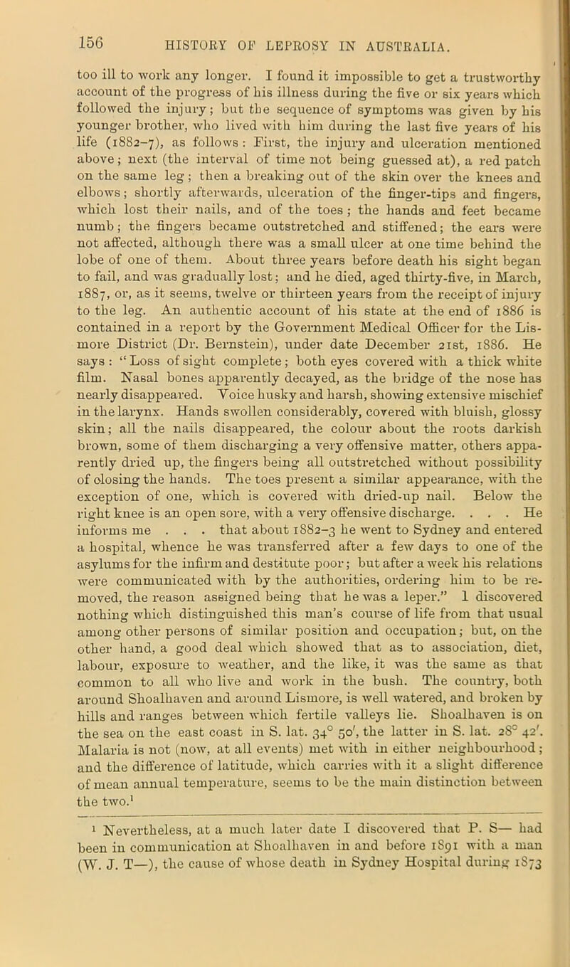 too ill to work any longer. I found it impossible to get a trustworthy account of the progress of his illness during the five or six years which followed the injury; but the sequence of symptoms was given by his younger brother, who lived with him during the last five years of his life (1882-7), as follows: First, the injury and ulceration mentioned above; next (the interval of time not being guessed at), a red patch on the same leg; then a breaking out of the skin over the knees and elbows; shortly afterwards, ulceration of the finger-tips and fingers, which lost their nails, and of the toes; the hands and feet became numb; the fingers became outstretched and stiffened; the ears were not affected, although there was a small ulcer at one time behind the lobe of one of them. About three years before death his sight began to fail, and was gradually lost; and he died, aged thirty-five, in March, 1887, or, as it seems, twelve or thirteen years from the receipt of injury to the leg. An authentic account of his state at the end of 1886 is contained in a report by the Government Medical Officer for the Lis- more District (Dr. Bernstein), under date December 21st, 1886. He says : “ Loss of sight complete ; both eyes covered with a thick white film. Nasal bones apparently decayed, as the bridge of the nose has nearly disappeared. Yoice husky and harsh, showing extensive mischief in the larynx. Hands swollen considerably, covered with bluish, glossy skin; all the nails disappeared, the colour about the roots darkish brown, some of them discharging a very offensive matter, others appa- rently dried up, the fingers being all outstretched without possibility of olosing the hands. The toes present a similar appearance, with the exception of one, which is covered with dried-up nail. Below the right knee is an open sore, with a very offensive discharge. . . . He informs me . . . that about 1882-3 he went to Sydney and entered a hospital, whence he was transferred after a few days to one of the asylums for the infirm and destitute poor; but after a week his relations were communicated with by the authorities, ordering him to be re- moved, the reason assigned being that he was a leper.” 1 discovered nothing which distinguished this man’s course of life from that usual among other persons of similar position and occupation; but, on the other hand, a good deal which showed that as to association, diet, labour, exposure to weather, and the like, it was the same as that common to all who live and work in the bush. The country, both around Shoalhaven and around Lismore, is well watered, and broken by hills and ranges between which fertile valleys lie. Shoalhaven is on the sea on the east coast in S. lat. 340 50', the latter in S. lat. 2S0 42'. Malaria is not (now, at all events) met with in either neighbourhood; and the difference of latitude, which carries with it a slight difference of mean annual temperature, seems to be the main distinction between the two.1 1 Nevertheless, at a much later date I discovered that P. S— had been in communication at Shoalhaven in and before 1891 with a man (W. J. T—), the cause of whose death in Sydney Hospital during 1873