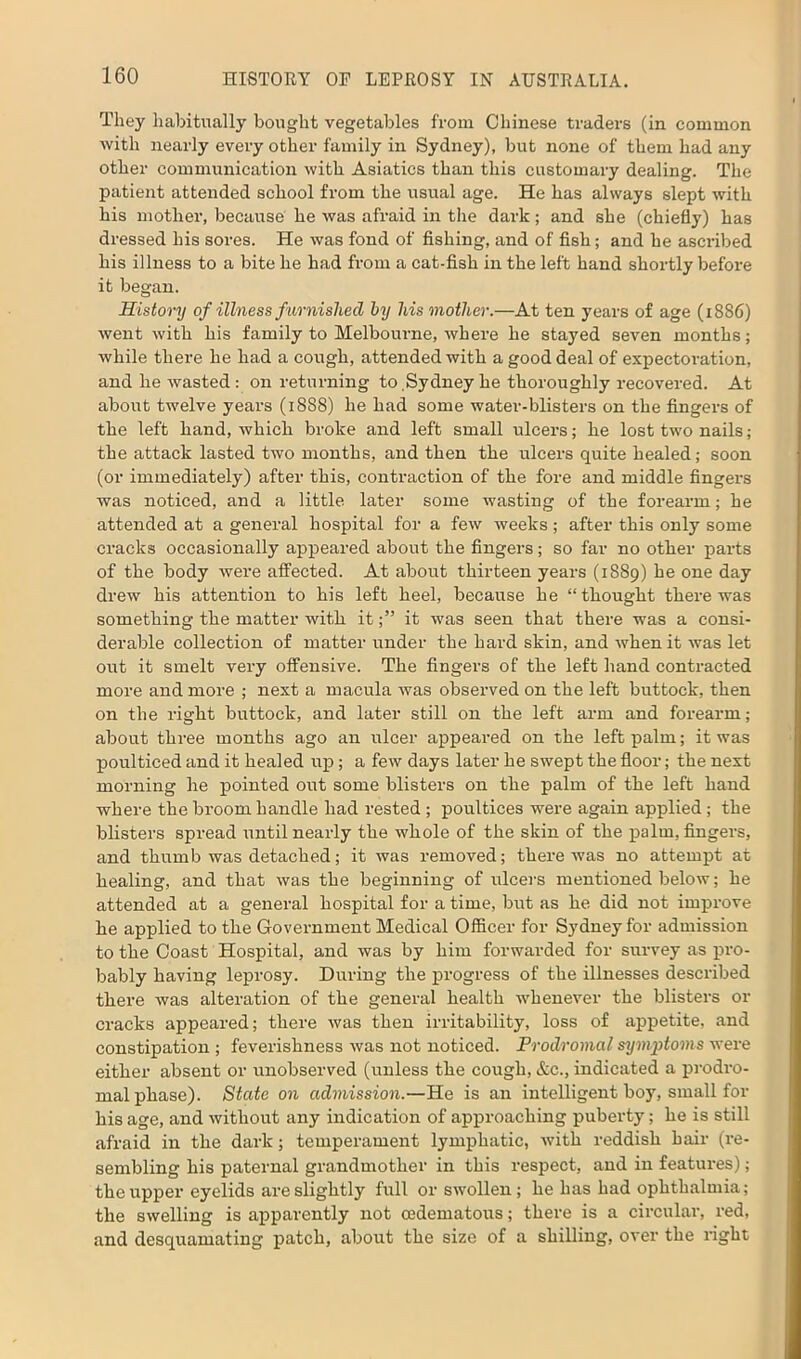 They habitually bought vegetables from Chinese traders (in common with nearly every other family in Sydney), but none of them had any other communication with Asiatics than this customary dealing. The patient attended school from the usual age. He has always slept with his mother, because he was afraid in the dark; and she (chiefly) has dressed his sores. He was fond of fishing, and of fish; and he ascifibed his illness to a bite he had from a cat-fish in the left hand shortly before it began. History of illness furnished by his mother.—At ten years of age (1886) went with his family to Melbourne, where he stayed seven months; while there he had a cough, attended with a good deal of expectoi’ation, and he wasted : on returning to ,Sydney he thoroughly recovered. At about twelve years (1888) he had some water-blisters on the fingers of the left hand, which broke and left small ulcers; he lost two nails; the attack lasted two months, and then the ulcers quite healed; soon (or immediately) after this, contraction of the fore and middle fingers was noticed, and a little later some wasting of the forearm; he attended at a general hospital for a few weeks; after this only some cracks occasionally appeared about the fingers; so far no other parts of the body were affected. At about thirteen years (1889) he one day drew his attention to his left heel, because he “thought there was something the matter with itit was seen that there was a consi- derable collection of matter under the hard skin, and when it was let out it smelt very offensive. The fingers of the left hand contracted more and more ; next a macula was observed on the left buttock, then on the right buttock, and later still on the left arm and forearm; about three months ago an ulcer appeared on the left palm; it was poulticed and it healed up; a few days later he swept the floor; the next morning he pointed out some blisters on the palm of the left hand where the broom handle had rested ; poultices were again applied; the blisters spread until nearly the whole of the skin of the palm, fingers, and thumb was detached; it was removed; there was no attempt at healing, and that was the beginning of ulcers mentioned below; he attended at a general hospital for a time, but as he did not impx-ove he applied to the Government Medical Officer for Sydney for admission to the Coast Hospital, and was by him forwarded for survey as pro- bably having leprosy. During the progress of the illnesses described there was alteration of the general health whenever the blisters or cracks appeared; there was then irritability, loss of appetite, and constipation ; feverishness was not noticed. Prodromal symptoms were either absent or unobserved (unless the cough, &c., indicated a prodro- mal phase). State on admission.—He is an intelligent boy, small for his age, and without any indication of approaching puberty; he is still afraid in the dark; temperament lymphatic, with reddish hair (re- sembling his paternal grandmother in this respect, and in features); the upper eyelids are slightly full or swollen; he has had ophthalmia; the swelling is apparently not cedematous; there is a circular, red, and desquamating patch, about the size of a shilling, over the right