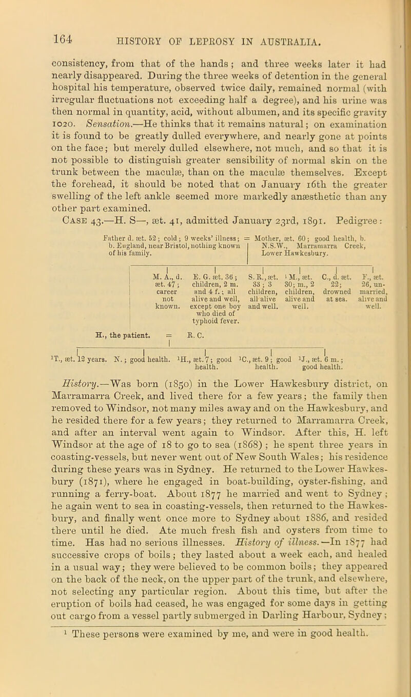 consistency, from tliat of the hands ; and three weeks later it had nearly disappeared. During the three weeks of detention in the general hospital his temperature, observed twice daily, remained normal (with irregular fluctuations not exceeding half a degree), and his urine was then normal in quantity, acid, without albumen, and its specific gravity 1020. Sensation.—He thinks that it remains natural; on examination it is found to be greatly dulled everywhere, and nearly gone at points on the face; but merely dulled elsewhere, not much, and so that it is not possible to distinguish greater sensibility of normal skin on the trunk between the maculae, than on the macula themselves. Except the forehead, it should be noted that on January 16th the greater swelling of the left ankle seemed more markedly anaesthetic than any other part examined. Case 43.—H. S—, at. 41, admitted January 23rd, 1891. Pedigree: father d. tet. 52; cold; 9 weeks’illness; - Mother, tet. 60; good health, b. b. England, near Bristol, nothing known of his family. N.S.W., Marramarra Creek, Lower Hawkesbury. 1 M. A., d. 1 E. G. tet. 36 ; S. R., tet. 1M., tet. C., d. tet. 1 f., tet. set. 47; children, 2 m. 33 ; 3 30; m„ 2 00 . 26, un- career and 4 f.; all children, children, drowned married, not alive and well, all alive alive and at sea. alive and known. except one boy and well. well. well. who died of typhoid fever. H., the patient. = 1 R. C. 1T., set. 12 years. N.; good health. tH., set. 7; good 1C., eet. 9; good tJ., set. 6 m.; health. health. good health. History.—Was born (1850) in the Lower Hawkesbury district, on Marramarra Creek, and lived there for a few years; the family then removed to Windsor, not many miles away and on the Hawkesbury, and he resided there for a few years; they returned to Marramarra Creek, and after an interval went again to Windsor. After this, H. left Windsor at the age of 18 to go to sea (1868) ; he spent three years in coasting-vessels, but never went out of New South Wales; his residence during these years was in Sydney. He returned to the Lower Hawkes- bury (1871), where he engaged in boat-building, oyster-fishing, and running a ferry-boat. About 1877 he married and went to Sydney ; he again went to sea in coasting-vessels, then returned to the Hawkes- bury, and finally went once more to Sydney about 1SS6, and resided there until he died. Ate much fresh fish and oysters from time to time. Has had no serious illnesses. History of illness.—In 1S77 had successive crops of boils ; they lasted about a week each, and healed in a usual way; they were believed to be common boils; they appeared on the back of the neck, on the upper part of the trunk, and elsewhere, not selecting any particular region. About this time, but after the eruption of boils had ceased, he was engaged for some daj’s in getting out cargo from a vessel partly submerged in Darling Harbour, Sydney;