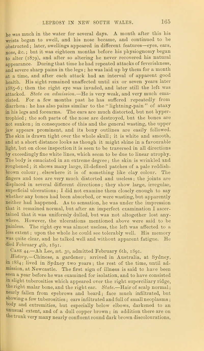 he was much in the water for several days. A month after this his wrists began to swell, and his nose became, and continued to be obstructed; later, swellings appeared in different features—eyes, ears, nose, &c.; but it was eighteen months before his physiognomy began to alter (1879), and after so altering he never recovered his natural appearance. During that time he had repeated attacks of feverishness, and severe sharp pains in the legs; he was laid up by them for a month at a time, and after each attack had an interval of apparent good health. His sight remained unaffected until sis or seven years later 1885-6; then the right eye was invaded, and later still the left was attacked. State on admission.—He is very weak, and very much ema- ciated. For a few months past he has suffered repeatedly from diarrhoea: he has also pains similar to the “lightning-pain” of ataxy in his legs and forearms. The ears are much distorted, but not hyper- trophied ; the soft parts of the nose are destroyed, but the bones are not sunken; in consequence of this and the general wasting, the upper jaw appeal’s prominent, and its bony outlines are easily followed. The skin is drawn tight over the whole skull; it is white and smooth, and at a short distance looks as though it might shine in a favourable light, but on close inspection it is seen to be traversed in all directions by exceedingly fine white lines, which seem to be due to linear atrophy. The body is emaciated in an extreme degree; the skin is wrinkled and roughened; it shows many large, ill-defined patches of a pale reddish- brown colour; elsewhere it is of something like clay colour. The fingers and toes are very much distorted and useless; the joints are displaced in several different directions; they show large, irregular, superficial ulcerations; I did not examine them closely enough to say whether any bones had been absorbed, or were wasting, but apparently neither had happened. As to sensation, he was under the impression that it remained normal, but after an imperfect examination I ascer- tained that it was uniformly dulled, but was not altogether lost any- where. However, the ulcerations mentioned above were said to be painless. The right eye was almost useless, the left was affected to a less extent; upon the whole he could see tolerably well. His memory was quite clear, and he talked well and without apparent fatigue. He died February 4th, 1891. Case 44.—Ah Lee, set. 30, admitted February 6th, 1891. History. — Chinese, a gardener; arrived in Australia, at Sydney, m 1884; lived in Sydney two year’s; the rest of the time, until ad- mission, at Newcastle. The first sign of illness is said to have been seen a year before he was examined for isolation, and to have consisted m slight tuberosities which appeared over the right superciliary ridge, the right malar bone, and the right ear. State.—Hair of scalp normal; nearly fallen from eyebrows and beard; face much infiltrated, but showing a few tuberosities; ears infiltrated and full of small neoplasms ; body and extremities, but especially below elbows, darkened to an unusual extent, and of a dull copper brown ; in addition there are on the trunk very many nearly confluent round dark brown discolourations,