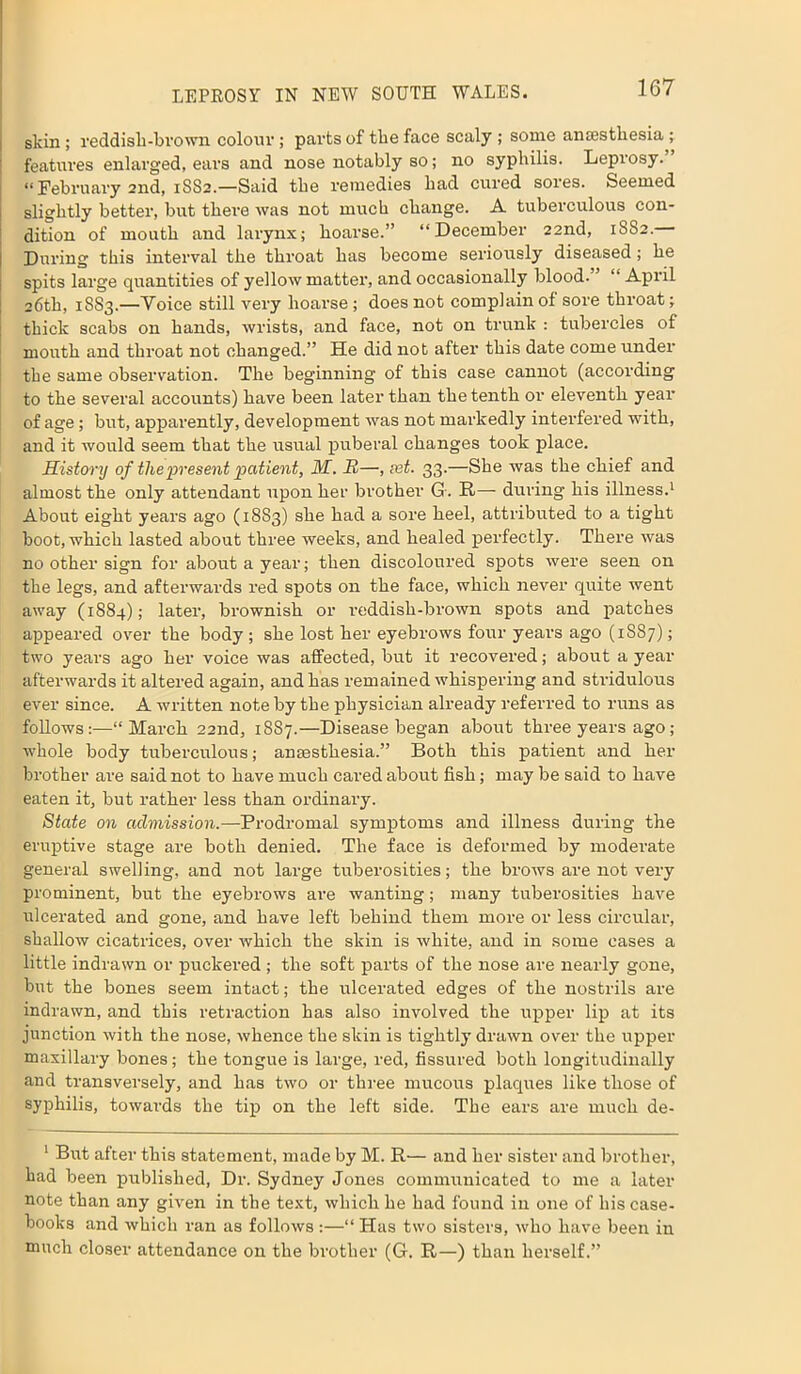 skin; reddish-brown colour; parts of the face scaly ; some anaesthesia ; features enlarged, ears and nose notably so; no syphilis. Leprosy. “ February 2nd, 1SS2.—Said the remedies had cured sores. Seemed slightly better, but there was not much change. A tuberculous con- dition of mouth and larynx; hoarse.” “December 22nd, 1SS2. During this interval the throat has become seriously diseased; he spits large quantities of yellow matter, and occasionally blood- ’ “ April 26th, 1SS3.—Voice still very hoarse ; does not complain of sore throat; thick scabs on hands, wrists, and face, not on trunk : tubercles of mouth and throat not changed.” He did not after this date come under the same observation. The beginning of this case cannot (according to the several accounts) have been later than the tenth or eleventh year of age; but, apparently, development was not markedly interfered with, and it would seem that the usual puberal changes took place. History of the present patient, M. R—, set. 33.—She was the chief and almost the only attendant upon her brother G. R— during his illness.1 About eight years ago (1883) she had a sore heel, attributed to a tight boot, which lasted about three weeks, and healed perfectly. There was no other sign for about a year; then discoloured spots were seen on the legs, and afterwards red spots on the face, which never quite went away (1884); later, brownish or reddish-brown spots and patches appeared over the body ; she lost her eyebrows four years ago (1S87); two years ago her voice was affected, but it recovered; about a year afterwards it altered again, and has remained whispering and stridulous ever since. A written note by the physician already referred to runs as follows:—“March 22nd, 1887.—Disease began about three years ago; whole body tuberculous; anaesthesia.” Both this patient and her brother are said not to have much cared about fish; may be said to have eaten it, but rather less than ordinary. State on admission.—Prodromal symptoms and illness during the eruptive stage are both denied. The face is deformed by moderate general swelling, and not large tuberosities; the brows are not very prominent, but the eyebrows are wanting; many tuberosities have ulcerated and gone, and have left behind them more or less circular, shallow cicatrices, over which the skin is tvliite, and in some cases a little indrawn or puckered ; the soft parts of the nose are nearly gone, but the bones seem intact; the ulcerated edges of the nostrils are indrawn, and this retraction has also involved the upper lip at its junction with the nose, whence the skin is tightly drawn over the upper maxillary bones; the tongue is large, red, fissured both longitudinally and transversely, and has two or three mucous plaques like those of syphilis, towards the tip on the left side. The ears are much de- 1 But after this statement, made by M. R— and her sister and brother, had been published, Dr. Sydney Jones commmiicated to me a later note than any given in the text, which he had found in one of his case- books and which ran as follows:—“ Has two sisters, who have been in much closer attendance on the brother (G. R—) than herself.”