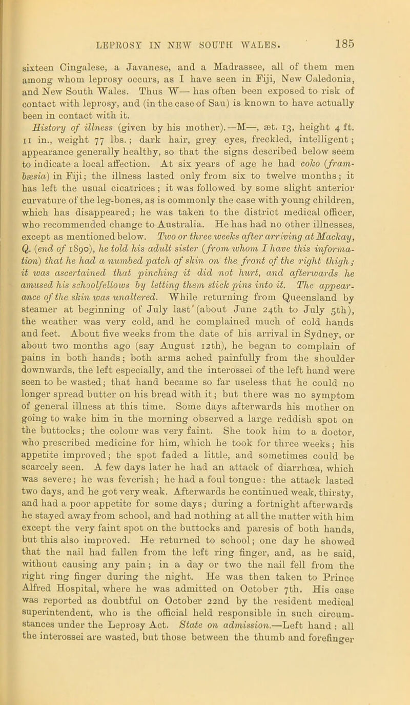 sixteen Cingalese, a Javanese, and a Madrassee, all of them men among whom leprosy occurs, as I have seen in Fiji, New Caledonia, and New South Wales. Thus W— has often been exposed to risk of contact with leprosy, and (in the case of Sau) is known to have actually been in contact with it. History of illness (given by his mother).—M—, set. 13, height 4 ft. 11 in., weight 77 lbs.; dark hair, grey eyes, freckled, intelligent; appearance generally healthy, so that the signs described below seem to indicate a local affection. At six years of age he had coho (fram- btesia) in Fiji; the illness lasted only from six to twelve months; it has left the usual cicatrices; it was followed by some slight anterior curvature of the leg-bones, as is commonly the case with young children, which has disappeared; he was taken to the district medical officer, who recommended change to Australia. He has had no other illnesses, except as mentioned below. Two or three weeks after arriving at Maclcay, Q. (end of 1890), he tolcl his adult sister (from whom I have this informa- tion) that he had a numbed patch of shin on the front of the right thigh; it was ascertained that pinching it did not hurt, and afterwards he amused his schoolfellows by letting them stick pins into it. The appear- ance of the shin was unaltered. While returning from Queensland by steamer at beginning of July last'(about June 24th to July 5th), the weather was very cold, and he complained much of cold hands and feet. About five weeks from the date of his arrival in Sydney, or about two months ago (say August 12th), he began to complain of pains in both hands; both arms ached painfully from the shoulder downwards, the left especially, and the interossei of the left hand were seen to be wasted; that hand became so far useless that he could no longer spread butter on his bread with it; but there was no symptom of general illness at this time. Some days afterwards his mother on going to wake him in the morning observed a large reddish spot on the buttocks; the colour was very faint. She took him to a doctor, who prescribed medicine for him, which he took for three weeks; his appetite improved; the spot faded a little, and sometimes could be scarcely seen. A few days later he had an attack of diarrhoea, which was severe; he was feverish; he had a foul tongue: the attack lasted two days, and he got very weak. Afterwards he continued weak, thirsty, and had a poor appetite for some days; during a fortnight afterwards he stayed away from school, and had nothing at all the matter with him except the very faint spot on the buttocks and paresis of both hands, but this also improved. He returned to school; one day he showed that the nail had fallen from the left ring finger, and, as he said, without causing any pain; in a day or two the nail fell from the right ring finger during the night. He was then taken to Prince Alfred Hospital, where he was admitted on October 7th. His case was reported as doubtful on October 22nd by the resident medical superintendent, who is the official held responsible in such circum- stances under the Leprosy Act. State on admission.—Left hand : all the interossei are wasted, but those between the thumb and forefinger