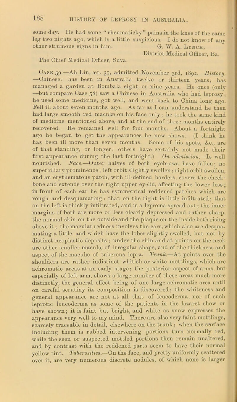some day. He bad some “ rheumaticky” pains in the knee of the same leg two nights ago, which is a little suspicious. I do not know of any other strumous signs in him. G. W. A. Lynch, District Medical Officer, Ba. The Chief Medical Officer, Suva. Case 59.—Ah Lin, mt. 35, admitted November 3rd, 1892. History. —Chinese; has been in Australia twelve or thirteen years; has managed a garden at Bombala eight or nine years. He once (only —but compare Case 58) saw a Chinese in Australia who had leprosy; he used some medicine, got well, and went back to China long ago. Bell ill about seven months ago. As far as I can understand he then had large smooth red maculae on his face only; he took the same kind of medicine mentioned above, and at the end of three months entirely recovered. He remained well for four months. About a fortnight ago he began to get the appearances he now shows. (I think he has been ill more than seven months. Some of his spots, &c., are of that standing, or longer; others have certainly not made their first appearance during the last fortnight.) On admission.—Is well nourished. Face.—Outer halves of both eyebrows have fallen; no superciliary prominence; left orbit slightly swollen; right orbit swollen, and an erythematous patch, with ill-defined borders, covers the cheek- bone and extends over the right upper eyelid, affecting the lower less ; in front of each ear he has symmetrical reddened patches which are rough and desquamating : that on the right is little infiltrated; that on the left is thickly infiltrated, and is a leproma spread out; the inner margins of both are more or less clearly depressed and rather sharp, the normal skin on the outside and the plaque on the inside both rising above it; the macular redness involves the ears, which also are desqua- mating a little, and which have the lobes slightly swelled, but not by distinct neoplastic deposits ; under the chin and at points on the neck are other smaller maculas of irregular shape, and of the thickness and aspect of the maculae of tuberous lepra. Trunk.—At points over the shoulders are rather indistinct whitish or white mottlings, which are achromatic areas at an early stage; the posterior aspect of arms, but especially of left arm, shows a large number of these areas much more distinctly, the general effect being of one large achromatic area until on careful scrutiny its composition is discovered; the whiteness and general appearance are not at all that of leucoderma, nor of such leprotic leucoderma as some of the patients in the lazaret show or have shown; it is faint but bright, and white as snow expresses the appearance very well to my mind. There are also very faint mottlings, scarcely traceable in detail, elsewhere on the trunk; when the surface including them is rubbed intervening portions turn normally red, while the seen or suspected mottled portions then remain unaltered, and by contrast with the reddened parts seem to have their normal yellow tint. Tuberosities.—On the face, and pretty uniformly scattered over it, are very numerous discrete nodules, of which none is larger