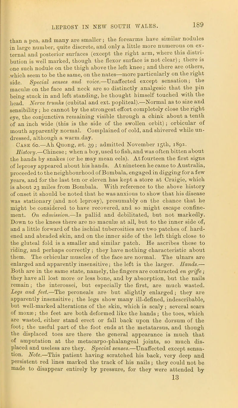 than a pea, and many are smaller ; the forearms have similar nodules in large number, quite discrete, and only a little more numerous on ex- ternal and posterior surfaces (except the right arm, where this distri- bution is well marked, though the flexor surface is not clear); there is one such nodule on the thigh above the left knee; and there are others, which seem to be the same, on the nates—more particularly on the right side. Special senses and voice.—Unaffected except sensation; the maculte on the face and neck are so distinctly analgesic that the pin being stuck in and left standing, he thought himself touched with the head. Nerve trunks (cubital and ext. popliteal).—Normal as to size and sensibility; he cannot by the strongest effort completely close the right eye, the conjunctiva remaining visible through a chink about a tenth of an inch wide (this is the side of the swollen orbit); orbicular of mouth apparently normal. Complained of cold, and shivered while un- dressed, although a warm day. Case 6o.—Ah Quong, set. 39 ; admitted November 15th, 1892. History.—Chinese; when a boy, used to fish, and was often bitten about the hands by snakes (or he may mean eels). At fourteen the first signs of leprosy appeared about his hands. At nineteen he came to Australia, proceeded to the neighbourhood of Bombala, engaged in digging for a few years, and for the last ten or eleven has kept a store at Craigie, which is about 23 miles from Bombala. With reference to the above history of onset it should be noted that he was anxious to show that his disease was stationary (and not leprosy), presumably on the chance that he might be considered to have recovered, and so might escape confine- ment. On admission.—Is pallid and debilitated, but not markedly. Down to the knees there are no maculce at all, but to the inner side of, and a little forward of the ischial tuberosities are two patches of hard- ened and abraded skin, and on the inner side of the left thigh close to the gluteal fold is a smaller and similar patch. He ascribes these to riding, and perhaps correctly; they have nothing characteristic about them. The orbicular muscles of the face are normal. The ulnars are enlarged and apparently insensitive; the left is the larger. Hands.— Both are in the same state, namely, the fingers are contracted en griffe; they have all lost more or less bone, and by absorption, but the nails remain; the interossei, but especially the first, are much wasted. Legs and feet.—The peroneals are but slightly enlarged; they are apparently insensitive; the legs show many ill-defined, indescribable, but well-marked alterations of the skin, which is scaly ; several scars of moxae ; the feet are both deformed like the hands ; the toes, which are wasted, either stand erect or fall back upon the dorsum of the foot; the useful part of the foot ends at the metatarsus, and though the displaced toes are there the general appearance is much that of amputation at the metacarpo-phalangeal joints, so much dis- placed and useless are they. Special senses.—Unaffected except sensa- tion. Note.—This patient having scratched his back, very deep and persistent red lines marked the track of his nails; they could not be made to disappear entirely by pressure, for they were attended by 13