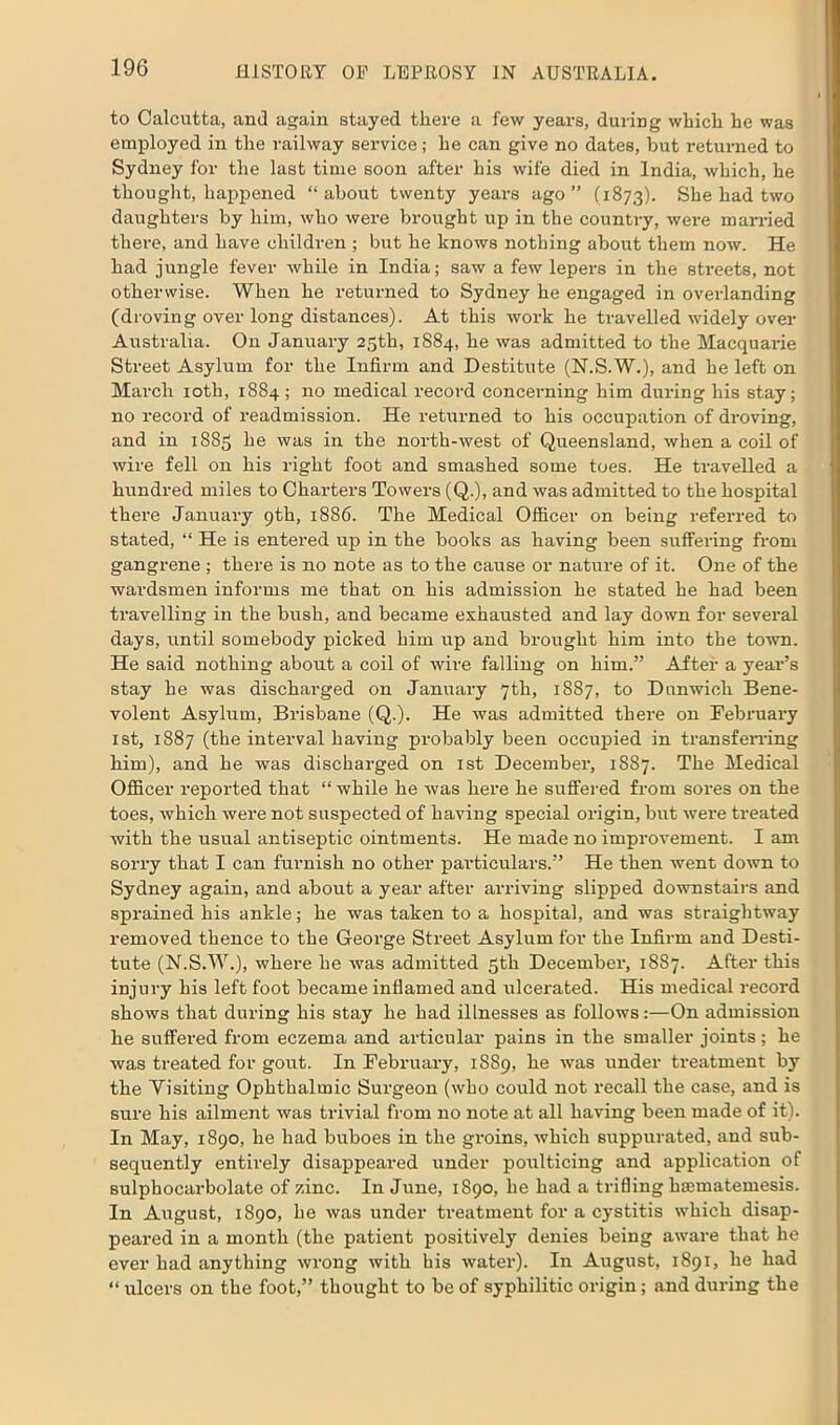 to Calcutta, and again stayed there a few years, during which he was employed in the railway service; he can give no dates, but returned to Sydney for the last time soon after his wife died in India, which, he thought, happened “ about twenty years ago ” (1873). She had two daughters by him, who were brought up in the country, were married there, and have children ; but he knows nothing about them now. He had jungle fever while in India; saw a few lepers in the streets, not otherwise. When he returned to Sydney he engaged in overlanding (droving over long distances). At this work he travelled widely over Australia. On January 25th, 1884, he was admitted to the Macquarie Street Asylum for the Infirm and Destitute (N.S.W.), and he left on March 10th, 1884 ; no medical record concerning him during his stay; no record of readmission. He returned to his occupation of droving, and in 1885 he was in the north-west of Queensland, when a coil of wire fell on his right foot and smashed some toes. He travelled a hundred miles to Charters Towers (Q.), and was admitted to the hospital there January 9th, 1886. The Medical Officer on being referred to stated, “ He is entered up in the books as having been suffering from gangrene ; there is no note as to the cause or nature of it. One of the wardsmen informs me that on his admission he stated he had been travelling in the bush, and became exhausted and lay down for several days, until somebody picked him up and brought him into the town. He said nothing about a coil of wire falling on him.” After a year’s stay he was discharged on January 7th, 1887, to Dunwich Bene- volent Asylum, Brisbane (Q.). He was admitted there on February 1st, 1887 (the interval having probably been occupied in transferring him), and he was discharged on 1st December, 1887. The Medical Officer reported that “while he was here he suffered from sores on the toes, which were not suspected of having special origin, but were treated with the usual antiseptic ointments. He made no improvement. I am sorry that I can furnish no other particulars.” He then went down to Sydney again, and about a year after arriving slipped downstairs and sprained his ankle; he was taken to a hospital, and was straightway removed thence to the George Street Asylum for the Infirm and Desti- tute (N.S.W.), where he was admitted 5th December, 1887. After this injury his left foot became inflamed and ulcerated. His medical record shows that during his stay he had illnesses as follows:—On admission he suffered from eczema and articular pains in the smaller joints; he was treated for gout. In February, 1889, he was under treatment by the Visiting Ophthalmic Surgeon (who could not recall the case, and is sure his ailment was trivial from no note at all having been made of it). In May, 1890, he had buboes in the groins, which suppurated, and sub- sequently entirely disappeared under poulticing and application of sulphocarbolate of zinc. In June, 1890, he had a trifling hsematemesis. In August, 1890, he was under treatment for a cystitis which disap- peared in a month (the patient positively denies being aware that he ever had anything wrong with bis water). In August, 1891, he had “ ulcers on the foot,” thought to be of syphilitic origin; and during the