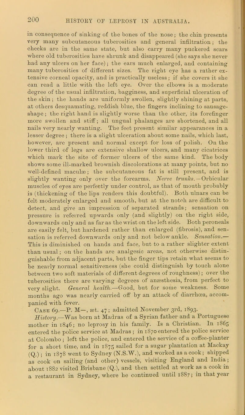 in consequence of sinking of the bones of the nose; the chin presents very many subcutaneous tuberosities and general infiltration; the cheeks are in the same state, but also carry many puckered scars where old tuberosities have shrunk and disappeared (she says she never had any ulcers on her face); the ears much enlarged, and containing many tuberosities of different sizes. The right eye has a rather ex- tensive corneal opacity, and is practically useless; if she covers it she can read a little with the left eye. Over the elbows is a moderate degree of the usual infiltration, bagginess, and superficial ulceration of the skin; the hands are uniformly swollen, slightly shining at parts, at others desquamating, reddish blue, the fingers inclining to sausage- shape ; the right hand is slightly worse than the other, its forefinger more swollen and stiff; all ungual phalanges are shortened, and all nails very nearly wanting. The feet present similar appearances in a lesser degree ; there is a slight ulceration about some nails, which last, however, are present and normal except for loss of polish. On the lower third of legs are extensive shallow ulcers, and many cicatrices which mark the site of former ulcers of the same kind. The body shows some ill-marked brownish discolorations at many points, but no well-defined maculae; the subcutaneous fat is still present, and is slightly wanting only over the forearms. Nerve trunlcs. — Orbicular muscles of eyes are pei-fectly under control, as that of mouth probably is (thickening of the lips renders this doubtful). Both ulnars can be felt moderately enlarged and smooth, but at the notch are difficult to detect, and give an impression of separated strands; sensation on pressure is referred upwards only (and slightly) on the right side, downwards only and as far as the wrist on the left side. Both peroneals are easily felt, but hardened rather than enlarged (fibrosis), and sen- sation is referred downwards only and not below ankle. Sensation.— This is diminished on hands and face, but to a rather slighter extent than usual; on the hands are analgesic areas, not otherwise distin- guishable from adjacent parts, but the finger tips retain what seems to be nearly normal sensitiveness (she could distinguish by touch alone between two soft materials of different degrees of roughness); over the tuberosities there are varying degrees of anEesthesia, from perfect to very slight. General health.—Good, but for some weakness. Some months ago was nearly carried off by an attack of diarrhoea, accom- panied with fever. Case 69.—P. M—, aet. 47 ; admitted November 3rd, 1893. History.—Was born at Madras of a Syrian father and a Portuguese mother in 1846; no leprosy in his family. Is a Christian. In 1865 entered the police service at Madras ; in 1870 entered the police service at Colombo ; left the police, and entered the service of a coffee-planter for a short time, and in 1875 sailed for a sugar plantation at Mackay (Q.); in 1878 went to Sydney (N.S.W.), and worked as a cook; shipped as cook on sailing (and other) vessels, visiting England and India; about 1882 visited Brisbane (Q.), and then settled at work as a cook in a restaurant in Sydney, where he continued until 1SS7; in that year