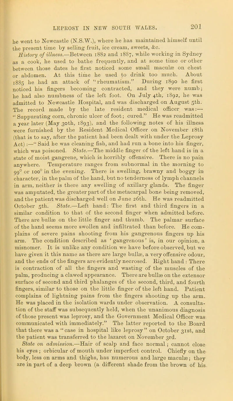 lie went to Newcastle (N.S.W.), where be has maintained himself until the present time by selling fruit, ice cream, sweets, &c. History of illness.—Between 18S2 and 18S7, while working in Sydney as a cook, he used to bathe frequently, and at some time or other between those dates he first noticed some small maculae on chest or abdomen. At this time he used to drink too much. About 1885 he had an attack of “rheumatism.” During 1890 he first noticed his fingers becoming contracted, and they were numb; he had also numbness of the left foot. On July 4th, 1892, he was admitted to Newcastle Hospital, and was discharged on August 5th. The record made by the late resident medical officer was:— “ Suppurating corn, chronic ulcer of foot; cured.” He was readmitted a year later (May 30th, 1893), and the following notes of his illness were furnished by the Resident Medical Officer on November 18th (that is to say, after the patient had been dealt with under the Leprosy Act);—“ Said he was cleaning fish, and had run a bone into his finger, which was poisoned. State.—The middle finger of the left hand is in a state of moist gangrene, which is horribly offensive. Ther-e is no pain anywhere. Temperature ranges from subnormal in the morning to 990 or ioo° in the evening. There is swelling, brawny and boggy in character, in the palm of the hand, but no tenderness of lymph channels in arm, neither is there any swelling of axillary glands. The finger was amputated, the greater part of the metacarpal bone being removed, and the patient was discharged well on June 26th. He was readmitted October 5th. State.—Left hand: The first and third fingers in a similar condition to that of the second finger when admitted before. There are bullae on the little finger and thumb. The palmar surface of the hand seems more swollen and infiltrated than before. He com- plains of severe pains shooting from his gangrenous fingers up his arm. The condition described as ‘ gangrenous ’ is, in our opinion, a misnomer. It is unlike any condition we have before observed, but we have given it this name as there are large bullae, a very offensive odour, and the ends of the fingers are evidently necrosed. Right hand : There is contraction of all the fingers and wasting of the muscles of the palm, producing a clawed appearance. There are bullae on the extensor surface of second and third phalanges of the second, third, and fourth fingers, similar to those on the little finger of the left hand. Patient complains of lightning pains from the fingers shooting up the arm. He was placed in the isolation wards under observation. A consulta- tion of the staff was subsequently held, when the unanimous diagnosis of those present was leprosy, and the Government Medical Officer was communicated with immediately.” The latter reported to the Board that there was a “case in hospital like leprosy” on October 31st, and the patient was transferred to the lazaret on November 3rd. State on admission.—Hair of scalp and face normal; cannot close his eyes ; orbicular of mouth under imperfect control. Chiefly on the body, less on arms and thighs, has numerous aud large maculae; they are in part of a deep brown (a different shade from the brown of his