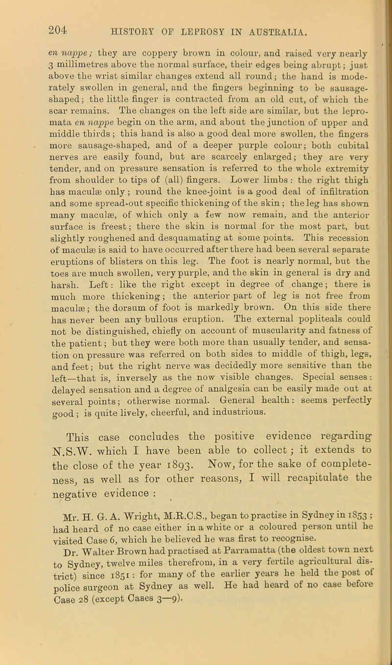 en nappe; they are coppery brown in colour, and raised very nearly 3 millimetres above the normal surface, their edges being abrupt; just above the wrist similar changes extend all round; the hand is mode- rately swollen in general, and the fingers beginning to be sausage- shaped ; the little finger is contracted from an old cut, of which the scar remains. The changes on the left side are similar, but the lepro- mata en nappe begin on the arm, and about the junction of upper and middle thirds; this hand is also a good deal more swollen, the fingers more sausage-shaped, and of a deeper purple colour; both cubital nerves are easily found, but are scarcely enlarged; they are very tender, and on pressure sensation is referred to the whole extremity from shoulder to tips of (all) fingers. Lower limbs : the right thigh has maculae only ; round the knee-joint is a good deal of infiltration and some spread-out specific thickening of the skin; the leg has shown many maculae, of which only a few now remain, and the anterior surface is freest; there the skin is normal for the most part, but slightly roughened and desquamating at some points. This recession of maculae is said to have occurred after there had been several separate eruptions of blisters on this leg. The foot is nearly normal, but the toes are much swollen, very purple, and the skin in general is dry and harsh. Left: like the right except in degree of change; there is much more thickening; the anterior part of leg is not free from maculae; the dorsum of foot is markedly brown. On this side there has never been any bullous eruption. The external popliteals could not be distinguished, chiefly on account of muscularity and fatness of the patient; but they were both more than usually tender, and sensa- tion on pressure was referred on both sides to middle of thigh, legs, and feet; but the right nerve was decidedly more sensitive than the left—that is, inversely as the now visible changes. Special senses: delayed sensation and a degree of analgesia can be easily made out at several points; otherwise normal. General health: seems perfectly good; is quite lively, cheerful, and industrious. This case concludes the positive evidence regarding N.S.W. which I have been able to collect ; it extends to the close of the year 1893. Now, for the sake of complete- ness, as well as for other reasons, I will recapitulate the negative evidence : Mr. H. G. A. Wright, M.R.C.S., began to practise in Sydney in 1853 ; had heard of no case either in a white or a coloured person until he visited Case 6, which he believed he was first to recognise. Dr. Walter Brown had practised at Parramatta (the oldest town next to Sydney, twelve miles therefrom, in a very fertile agricultural dis- trict) since 1851 : for many of the earlier years he held the post of police surgeon at Sydney as well. He had heard of no case before Case 28 (except Cases 3—9).