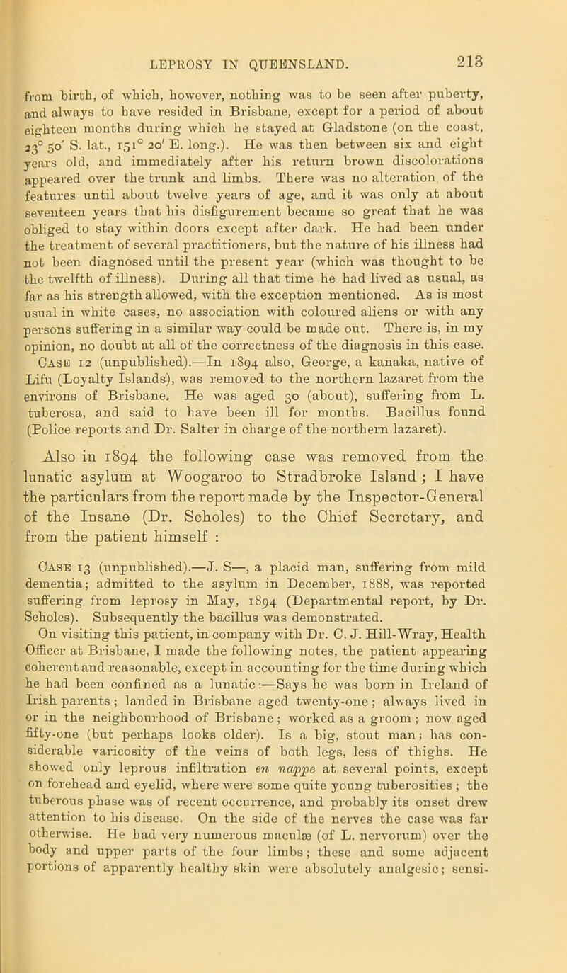 from birth, of which, however, nothing was to be seen after puberty, and always to have resided in Brisbane, except for a period of about eighteen months during which he stayed at Gladstone (on the coast, 23° 50' S. lat., 151° 20' E. long.). He was then between six and eight years old, and immediately after his return brown discolorations appeared over the trunk and limbs. There was no alteration of the features until about twelve years of age, and it was only at about seventeen years that his disfigurement became so great that he was obliged to stay within doors except after dark. He had been under the treatment of several practitioners, but the nature of his illness had not been diagnosed until the present year (which was thought to be the twelfth of illness). During all that time he bad lived as usual, as far as his strength allowed, with the exception mentioned. As is most usual in white cases, no association with coloured aliens or with any persons suffering in a similar way could be made out. There is, in my opinion, no doubt at all of the correctness of the diagnosis in this case. Case 12 (unpublished).—In 1894 also, George, a kanaka, native of Lifu (Loyalty Islands), was removed to the northern lazaret from the environs of Brisbane, He was aged 30 (about), suffering from L. tuberosa, and said fo have been ill for months. Bacillus found (Police reports and Dr. Salter in charge of the northern lazaret). Also in 1894 the following case was removed from tlie lunatic asylum at Woogaroo to Stradbroke Island; I have the pai-ticnlars from the l’eportmade by the Inspector-General of the Insane (Dr. Scholes) to the Chief Secretary, and from the patient himself : Case 13 (unpublished).—J. S—, a placid man, suffering from mild dementia; admitted to the asylum in December, 1888, was reported suffering from leprosy in May, 1894 (Departmental report, by Dr. Scholes). Subsequently the bacillus was demonstrated. On visiting this patient, in company with Dr. C. J. Hill-Wray, Health Officer at Brisbane, I made the following notes, the patient appearing coherent and reasonable, except in accounting for the time during which he had been confined as a lunatic:—Says he was born in Ireland of Irish parents; landed in Brisbane aged twenty-one; always lived in or in the neighbourhood of Brisbane; worked as a groom; now aged fifty-one (but perhaps looks older). Is a big, stout man; has con- siderable varicosity of the veins of both legs, less of thighs. He showed only leprous infiltration en nappe at several points, except on forehead and eyelid, where were some quite young tuberosities ; the tuberous phase was of recent occurrence, and probably its onset drew attention to his disease. On the side of the nerves the case was far otherwise. He had very numerous maculae (of L. nervorum) over the body and upper parts of the four limbs; these and some adjacent portions of apparently healthy skin were absolutely analgesic; sensi-