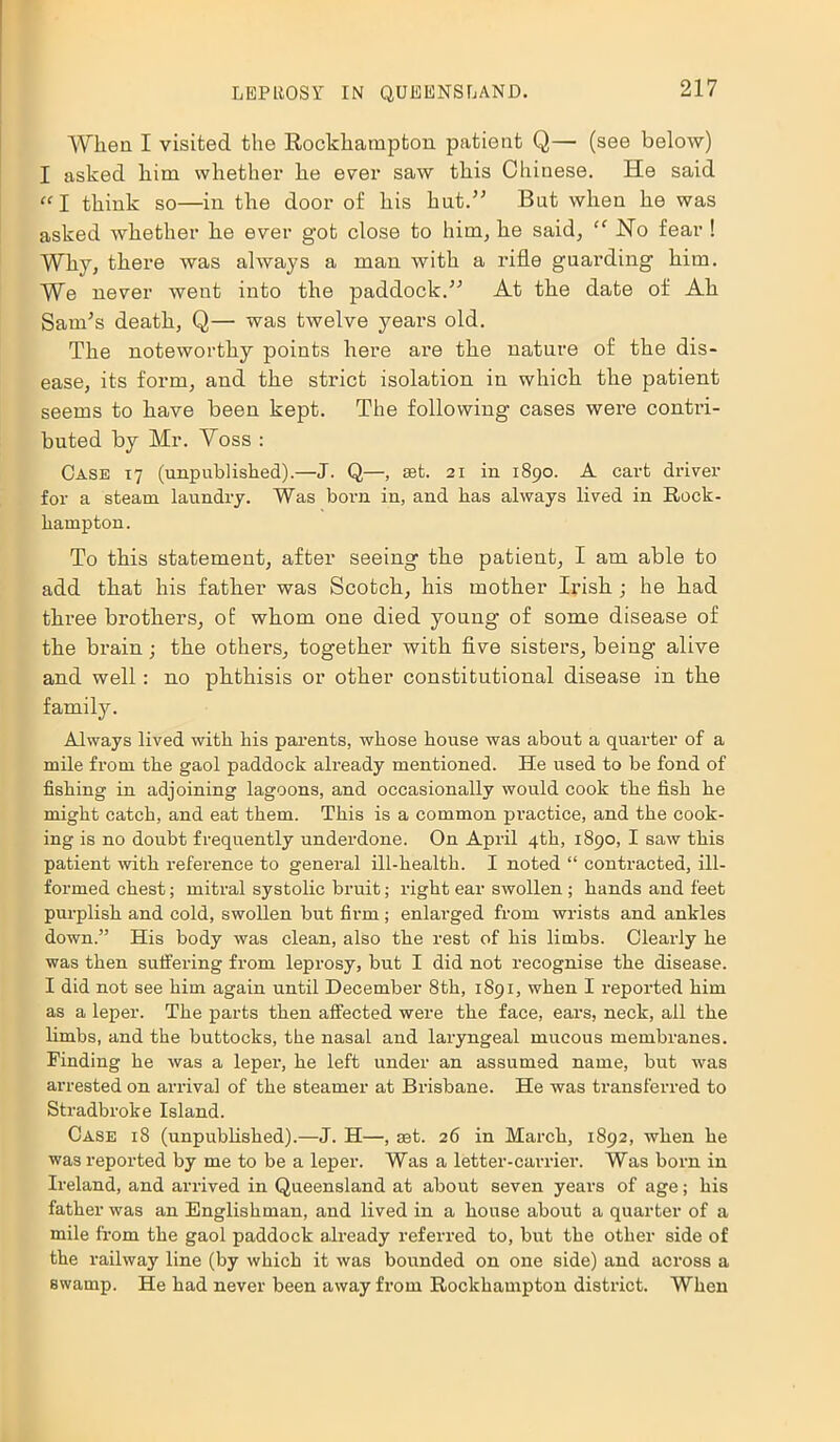 When I visited the Rockhampton patient Q— (see below) I asked him whether he ever saw this Chinese. He said “l think so—in the door of his hut.” But when he was asked whether he ever got close to him, he said, “ No fear ! Why, there was always a man with a rifle guarding him. We never went into the paddock.” At the date of Ah Sands death, Q— was twelve years old. The noteworthy points here are the nature of the dis- ease, its form, and the strict isolation in which the patient seems to have been kept. The following cases were contri- buted by Mr. A^oss : Case 17 (unpublished).—J. Q—, set. 21 in 1890. A cart driver for a steam laundry. Was born in, and has always lived in Rock- hampton. To this statement, after seeing the patient, I am able to add that his father was Scotch, his mother Irish ; he had three brothers, of whom one died young of some disease of the brain; the others, together with five sisters, being alive and well: no phthisis or other constitutional disease in the family. Always lived with his parents, whose house was about a quarter of a mile from the gaol paddock already mentioned. He used to be fond of fishing in adjoining lagoons, and occasionally would cook the fish he might catch, and eat them. This is a common practice, and the cook- ing is no doubt frequently underdone. On April 4th, 1890, I saw this patient with reference to general ill-health. I noted “ contracted, ill- formed chest; mitral systolic bruit; right ear swollen ; hands and feet purplish and cold, swollen but firm ; enlarged from wrists and ankles down.” His body was clean, also the rest of his limbs. Clearly he was then suffering from leprosy, but I did not recognise the disease. I did not see him again until December 8th, 1891, when I reported him as a leper. The parts then affected were the face, ears, neck, all the limbs, and the buttocks, the nasal and laryngeal mucous membranes. Finding he was a leper, he left under an assumed name, but was arrested on arrival of the steamer at Brisbane. He was transferred to Stradbroke Island. Case 18 (unpublished).—J. H—, ast. 26 in March, 1892, when he was reported by me to be a leper. Was a letter-carrier. Was born in Ireland, and arrived in Queensland at about seven years of age; his father was an Englishman, and lived in a house about a quarter of a mile from the gaol paddock already referred to, but the other side of the railway line (by which it was bounded on one side) and across a swamp. He had never been away from Rockhampton district. When