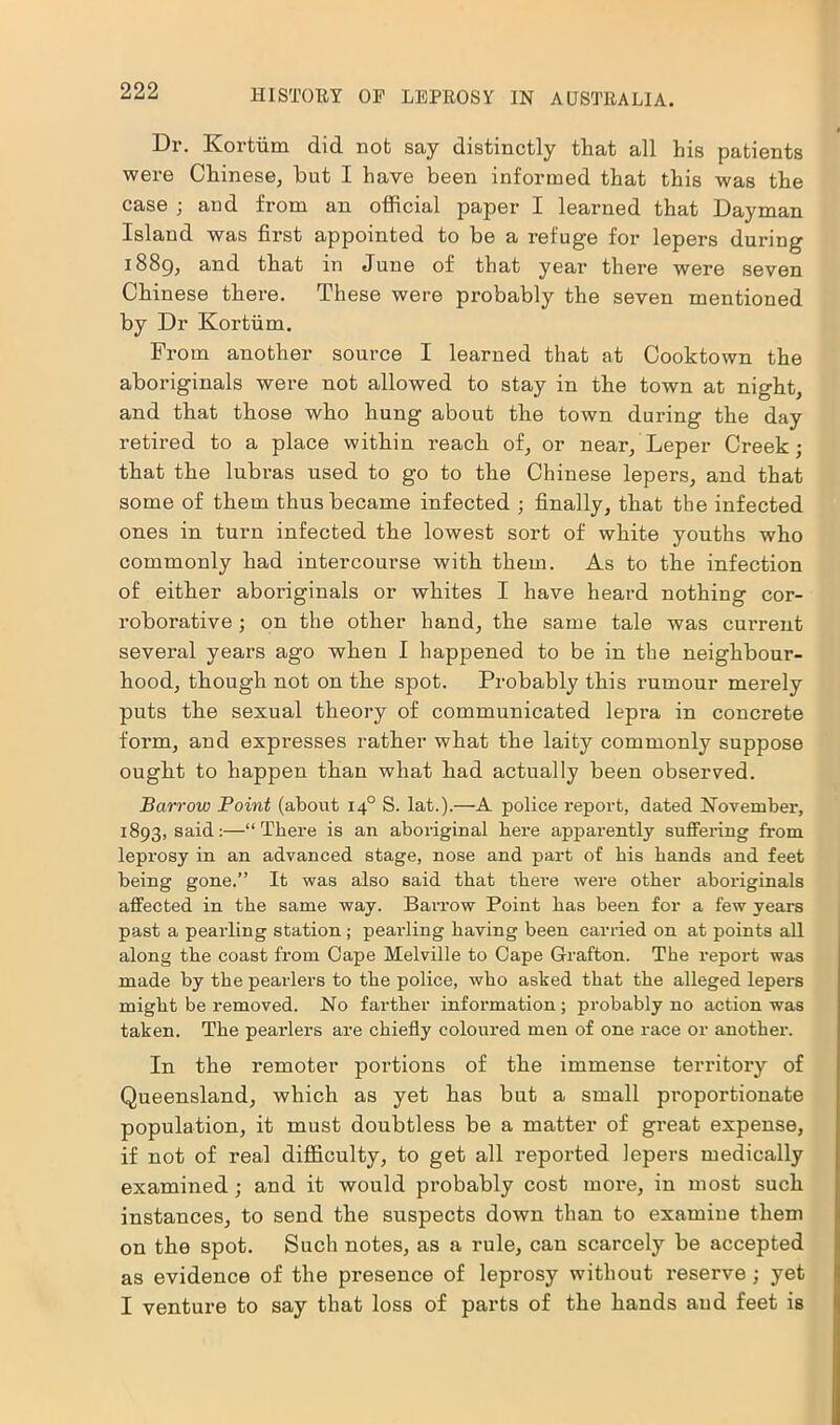 Dr. Kortiim did nob say distinctly that all his patients were Chinese, but I have been informed that this was the case ; and from an official paper I learned that Dayman Island was first appointed to be a refuge for lepers during 1889, and that in June of that year there were seven Chinese there. These were probably the seven mentioned by Dr Kortiim. From another source I learned that at Cooktown the aboriginals were not allowed to stay in the town at night, and that those who hung about the town during the day retii-ed to a place within reach of, or near. Leper Creek; that the lubras used to go to the Chinese lepers, and that some of them thus became infected ; finally, that the infected ones in turn infected the lowest sort of white youths who commonly had intercourse with them. As to the infection of either aboriginals or whites I have heard nothing cor- roborative ; on the other hand, the same tale was current several years ago when I happened to be in the neighbour- hood, though not on the spot. Probably this rumour merely puts the sexual theory of communicated lepra in concrete form, and expresses rather what the laity commonly suppose ought to happen than what had actually been observed. Barrow Point (about 140 S. lat.).—A police report, dated November, 1893, said:—“ There is an aboriginal here apparently suffering from leprosy in an advanced stage, nose and part of bis bands and feet being gone.” It was also said tbat tbei-e were other aboriginals affected in tbe same way. Barrow Point bas been for a few years past a pearling station; pearling having been carried on at points all along tbe coast from Cape Melville to Cape Grafton. Tbe report was made by tbe pearlers to tbe police, who asked tbat tbe alleged lepers might be removed. No farther information; probably no action was taken. Tbe pearlers are chiefly coloured men of one race or another. In the remoter portions of the immense territory of Queensland, which as yet has but a small proportionate population, it must doubtless be a matter of great expense, if not of real difficulty, to get all reported lepers medically examined; and it would probably cost mox*e, in most such instances, to send the suspects down than to examine them on the spot. Such notes, as a rule, can scarcely be accepted as evidence of the presence of leprosy without reserve ; yet I venture to say that loss of parts of the hands and feet is
