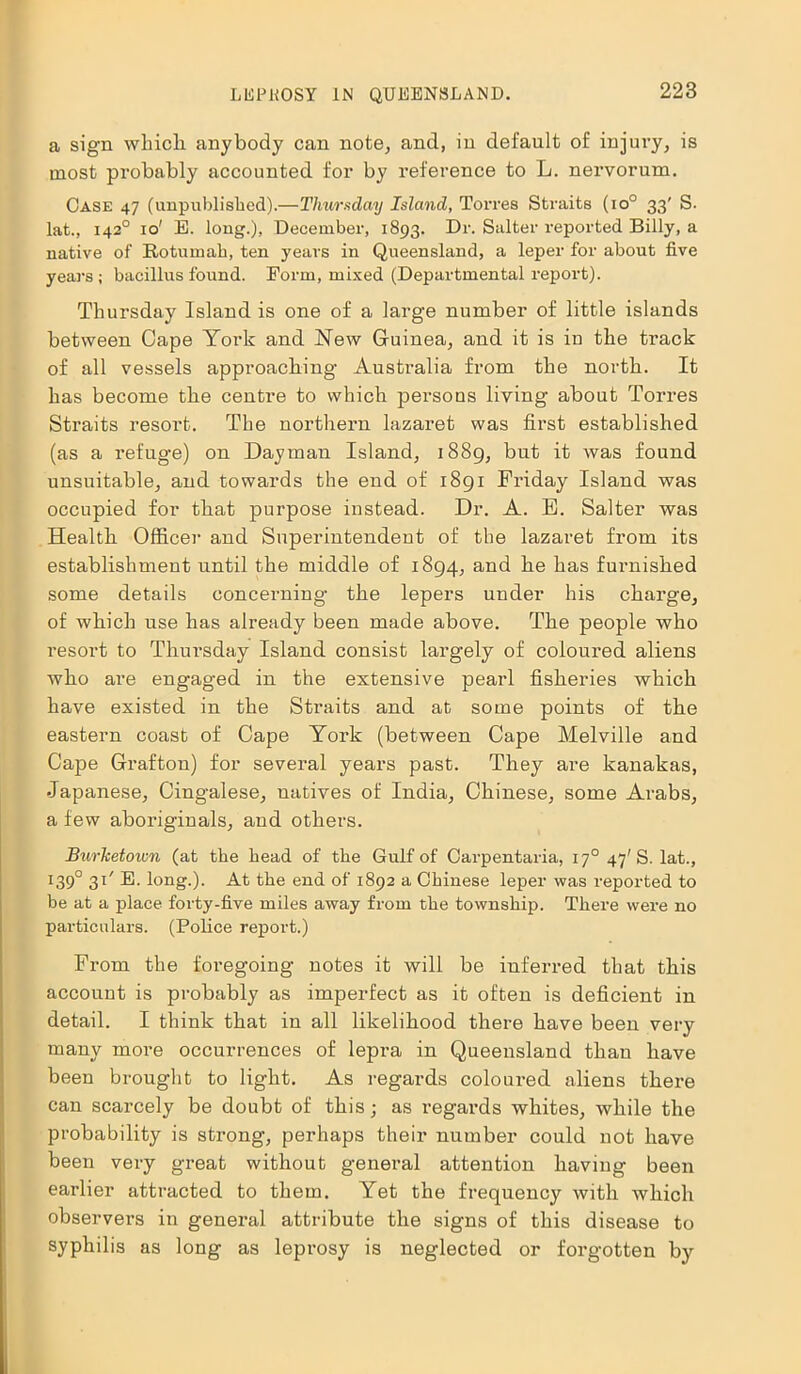 a sign which, anybody can note, and, in default of injury, is most probably accounted for by reference to L. nervorum. Case 47 (unpublished).—Thursday Island, Torres Straits (io° 33' S. lat., 1420 10' E. long.), December, 1893. Dr. Salter reported Billy, a native of Rotuinah, ten years in Queensland, a leper for about five years; bacillus found. Form, mixed (Departmental report). Thursday Island is one of a large number of little islands between Cape York and New Guinea, and it is in the track of all vessels approaching Australia from the north. It has become the centre to which persons living about Torres Straits resoi't. The northern lazaret was first established (as a refug-e) on Dayman Island, 1889, but it was found unsuitable, and towards the end of 1891 Friday Island was occupied for that purpose instead. Dr. A. E. Salter was Health Officer and Superintendent of the lazaret from its establishment until the middle of 1894, and he has furnished some details concerning the lepers under his charge, of which use has already been made above. The people who resort to Thursday Island consist largely of coloured aliens who are engaged in the extensive pearl fisheries which have existed in the Straits and at some points of the eastern coast of Cape York (between Cape Melville and Cape Grafton) for several years past. They are kanakas, Japanese, Cingalese, natives of India, Chinese, some Arabs, a few aboriginals, and others. Burketown (at the head of the Gulf of Carpentaria, 170 47'S. lat., I39° 3C B. long.). At the end of 1892 a Chinese leper was reported to be at a place forty-five miles away from the township. There were no particulars. (Police report.) From the foregoing notes it will be inferred that this account is probably as imperfect as it often is deficient in detail. I think that in all likelihood there have been very many more occurrences of lepra in Queensland than have been brought to light. As regards coloured aliens there can scarcely be doubt of this; as regards whites, while the probability is strong, perhaps their number could not have been very great without general attention having been earlier attracted to them. Yet the frequency with which observers in general attribute the signs of this disease to syphilis as long as leprosy is neglected or forgotten by