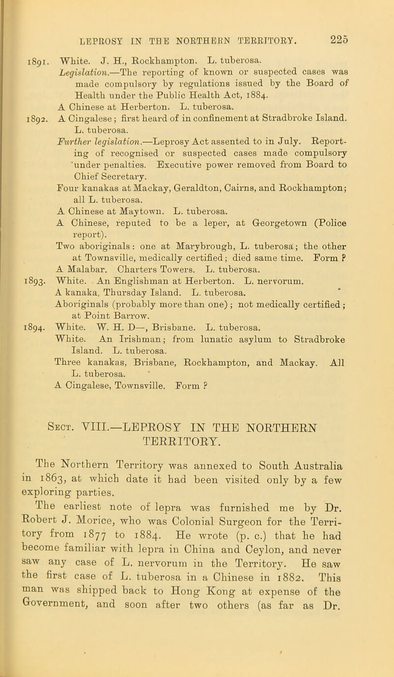 1891. White. J. H., Rockhampton. L. tuberosa. Legislation.—The reporting of known or suspected cases was made compulsory by regulations issued by the Board of Health under the Public Health Act, 1884. A Chinese at Herberton. L. tuberosa. 1892. A Cingalese; first heard of in confinement at Stradbroke Island. L. tuberosa. Further legislation.—Leprosy Act assented to in July. Report- ing of recognised or suspected cases made compulsory under penalties. Executive power removed from Board to Chief Secretary. Four kanakas at Mackay, Geraldton, Cairns, and Rockhampton; all L. tuberosa. A Chinese at Maytown. L. tuberosa. A Chinese, reputed to be a leper, at Georgetown (Police report). Two aboriginals: one at Marybrough, L. tuberosa; the other at Townsville, medically certified; died same time. Form P A Malabar. Charters Towers. L. tuberosa. 1893. White. An Englishman at Herberton. L. nervorum. A kanaka, Thursday Island. L. tubei’osa. Aboriginals (probably more than one) ; not medically certified ; at Point Barrow. 1894. White. W. H. D—, Brisbane. L. tuberosa. White. An Ii'ishman; from lunatic asylum to Stradbroke Island. L. tuberosa. Three kanakas, Brisbane, Rockhampton, and Mackay. All L. tuberosa. A Cingalese, Townsville. Form ? Sect. VIII.—LEPROSY IN THE NORTHERN TERRITORY. The Northern Territory was annexed to South Australia in 1863, at which date it had been visited only by a few exploring parties. The earliest note of lepra was furnished me by Dr. Robert J. Morice, who was Colonial Surgeon for the Terri- tory from 1877 to 1884. He wrote (p. c.) that he had become familiar with lepra in China and Ceylon, and never saw any case of L. nervorum in the Territory. He saw the first case of L. tuberosa in a Chinese in 1882. This man was shipped back to Hong Kong at expense of the Government, and soon after two others (as far as Dr.