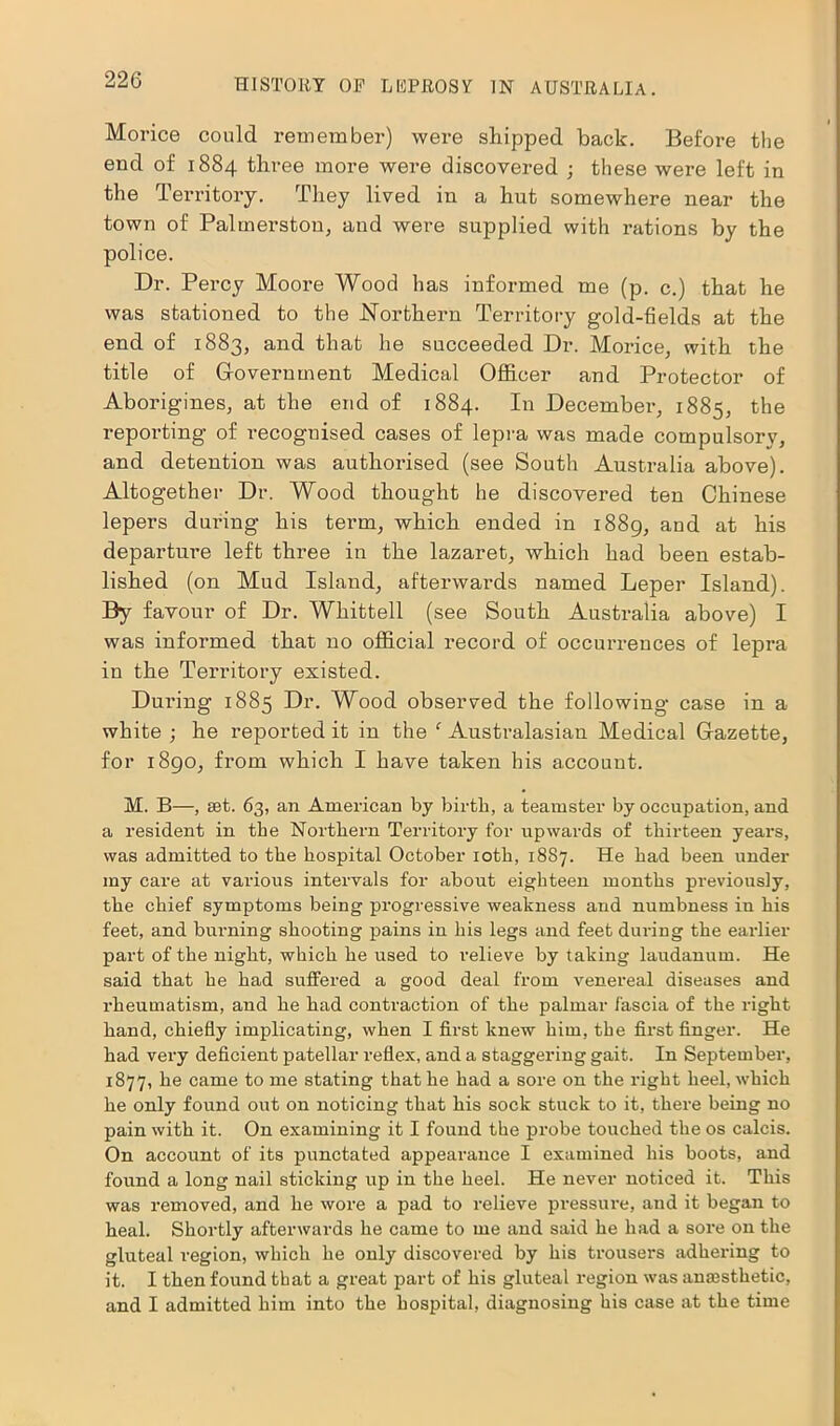 Morice could remember) were shipped back. Before the end of 1884 three more were discovered ; these were left in the Territory. They lived in a hut somewhere near the town of Palmerston, and were supplied with rations by the police. Dr. Percy Moore Wood has informed me (p. c.) that he was stationed to the Northern Territory gold-fields at the end of 1883, and that he succeeded Dr. Morice, with the title of Government Medical Officer and Protector of Aborigines, at the end of 1884. In December, 1885, the reporting of recoguised cases of lepra was made compulsorv, and detention was authorised (see South Australia above). Altogether Dr. Wood thought he discovered ten Chinese lepers during his term, which ended in 1889, and at his departure left three in the lazaret, which had been estab- lished (on Mud Island, afterwards named Leper Island) By favour of Dr. Whittell (see South Australia above) I was informed that no official record of occurrences of lepra in the Territory existed. During 1885 Dr. Wood observed the following case in a white ; he reported it in the ‘ Australasian Medical Gazette, for 1890, fi'om which I have taken his account. M. B—, set. 63, an American by birth, a teamster by occupation, and a resident in the Northern Territory for upwards of thirteen years, was admitted to the hospital October 10th, 1887. He had been under my care at various intervals for about eighteen months previously, the chief symptoms being progressive weakness and numbness in his feet, and burning shooting pains in his legs and feet during the earlier part of the night, which he used to relieve by taking laudanum. He said that he had suffered a good deal from venereal diseases and rheumatism, and he had contraction of the palmar fascia of the right hand, chiefly implicating, when I first knew him, the first finger. He had very deficient patellar reflex, and a staggering gait. In September, 1877, he came to me stating that he had a sore on the right heel, which he only found out on noticing that his sock stuck to it, there being no pain with it. On examining it I found the probe touched the os calcis. On account of its punctated appearance I examined his boots, and found a long nail sticking up in the heel. He never noticed it. This was removed, and he wore a pad to relieve pressure, and it began to heal. Shortly afterwards he came to me and said he had a sore on the gluteal region, which he only discovered by his trousers adhering to it. I then found that a great part of his gluteal region was anesthetic, and I admitted him into the hospital, diagnosing his case at the time