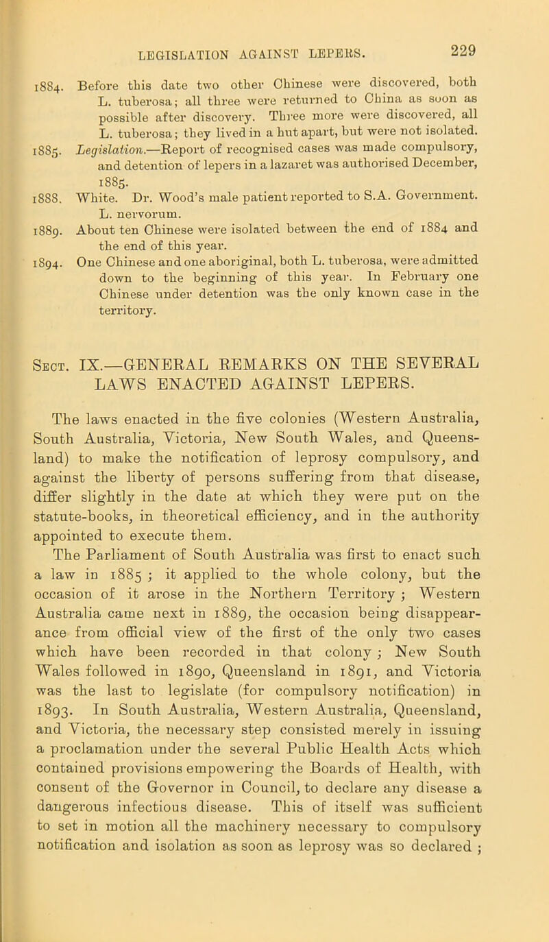 LEGISLATION AGAINST LEPERS. 18S4. Before this date two other Chinese were discovered, both L. tuberosa; all three were returned to China as soon as possible after discovery. Three more were discovered, all L. tuberosa; they lived in a hut apart, but were not isolated. 1885. Legislation.—Report of recognised cases was made compulsory, and detention of lepers in a lazaret was authorised December, 1885. 18S8. White. Dr. Wood’s male patient reported to S.A. Government. L. nervorum. 1889. About ten Chinese were isolated between the end of 1884 and the end of this year. 1894. One Chinese and one aboriginal, both L. tuberosa, were admitted down to the beginning of this year. In February one Chinese under detention was the only known case in the territory. Sect. IX.—GENERAL REMARKS ON THE SEVERAL LAWS ENACTED AGAINST LEPERS. The laws enacted in the five colonies (Western Australia, South Australia, Victoria, New South Wales, and Queens- land) to make the notification of leprosy compulsory, and against the liberty of persons suffering from that disease, differ slightly in the date at which they were put on the statute-books, in theoretical efficiency, and in the authority appointed to execute them. The Parliament of South Australia was first to enact such a law in 1885 ; it applied to the whole colony, but the occasion of it arose in the Northern Territory ; Western Australia came next in 1889, the occasion being disappear- ance from official view of the first of the only two cases which have been recorded in that colony ; New South Wales followed in 1890, Queensland in 1891, and Victoria was the last to legislate (for compulsory notification) in 1893. In South Australia, Western Australia, Queensland, and Victoria, the necessary step consisted merely in issuing a proclamation under the several Public Health Acts which contained provisions empowering the Boards of Health, with consent of the Governor in Council, to declare any disease a dangerous infectious disease. This of itself was sufficient to set in motion all the machinery necessary to compulsory notification and isolation as soon as leprosy was so declared ;