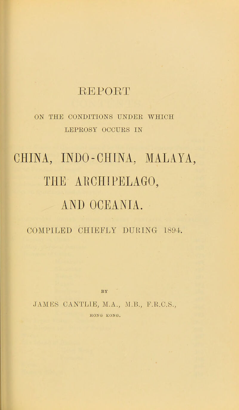 REPORT ON THE CONDITIONS UNDER WHICH LEPROSY OCCURS IN CHINA, INDO-CHINA, MALAYA THE ARCHIPELAGO, AND OCEANIA. COMPILED CHIEFLY DUPING 1894. BY JAMES CANTLIE, M.A., M.B., F.R.O.S., HONG KONG.