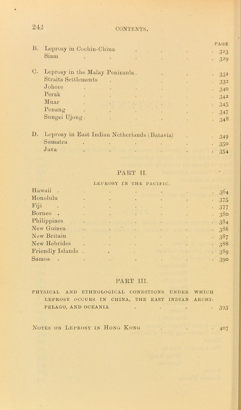 PAGE 323 329 B. Leprosy iu Cochin-China Siam C. Leprosy in the Malay Peninsula. . . . 332 Straits Settlements , 332 Joliore ...... 3^Q Perak ...... 342 Muar .... 3^3 Penang . . . . . 347 Sungei Ujong. . . . .348 D. Leprosy in Bast Indian Netherlands (Batavia) . . 349 Sumatra, ...... 330 Java . . . . . -354 PART II. LEPROSY IN THE PACIFIC. Hawaii ....... 364 Honolulu ...... 375 Fiji ...... . 377 Boimeo ....... 380 Philippines ...... 384 New Guinea . . . . . 386 New Britain ...... 387 New Hebrides ...... 388 Friendly Islands ...... 389 Samoa ....... 390 PART III. PHYSICAL AND ETHNOLOGICAL CONDITIONS TINDER WHICH LEPROSY OCCURS IN CHINA, THE EAST INDIAN ARCHI- PELAGO, AND OCEANIA .... 393 Notes on Leprosy in Hong Kong 407