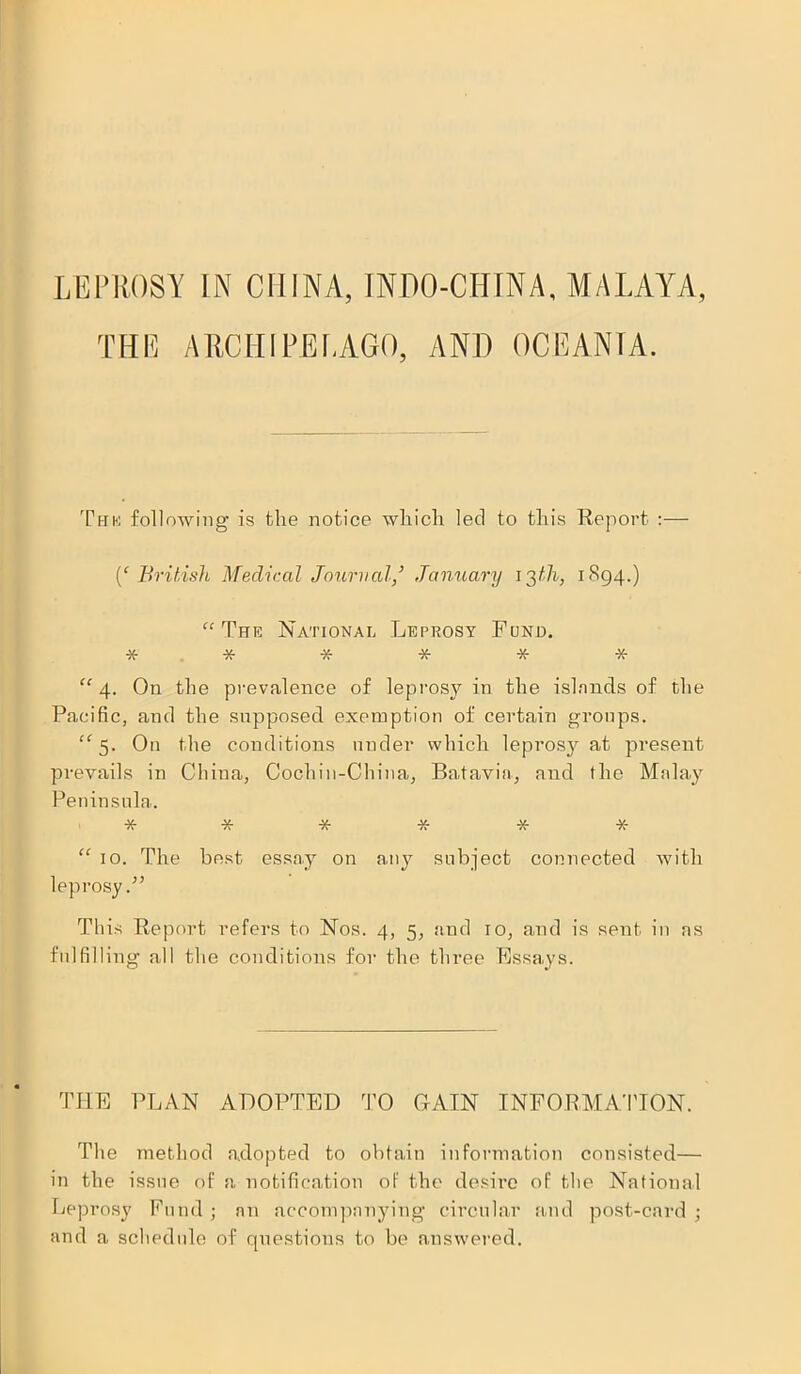 LEPROSY IN CHINA, INPO-CHINA, MALAYA, THE ARCHIPELAGO, AND OCEANIA. The following is the notice which led to this Report :— {‘British Medical Journal,’ January 13th, 1894.) “The National Leprosy Fund. ****** “ 4. On the prevalence of leprosy in the islands of the Pacific, and the supposed exemption of certain groups. “5. On the conditions under which leprosy at pi'esent prevails in China, Cochin-China, Batavia, and the Malay Peninsula. ****** “ 10. The best essay on any subject connected with leprosy This Report refers to Nos. 4, 5, and 10, and is sent in as fulfilling all the conditions for the three Essays. THE PLAN ADOPTED TO GAIN INFORMATION. The method adopted to obtain information consisted— in the issue of a notification of the desire of the National Leprosy Fund; an accompanying circular and post-card; and a schedule of questions to be answered.