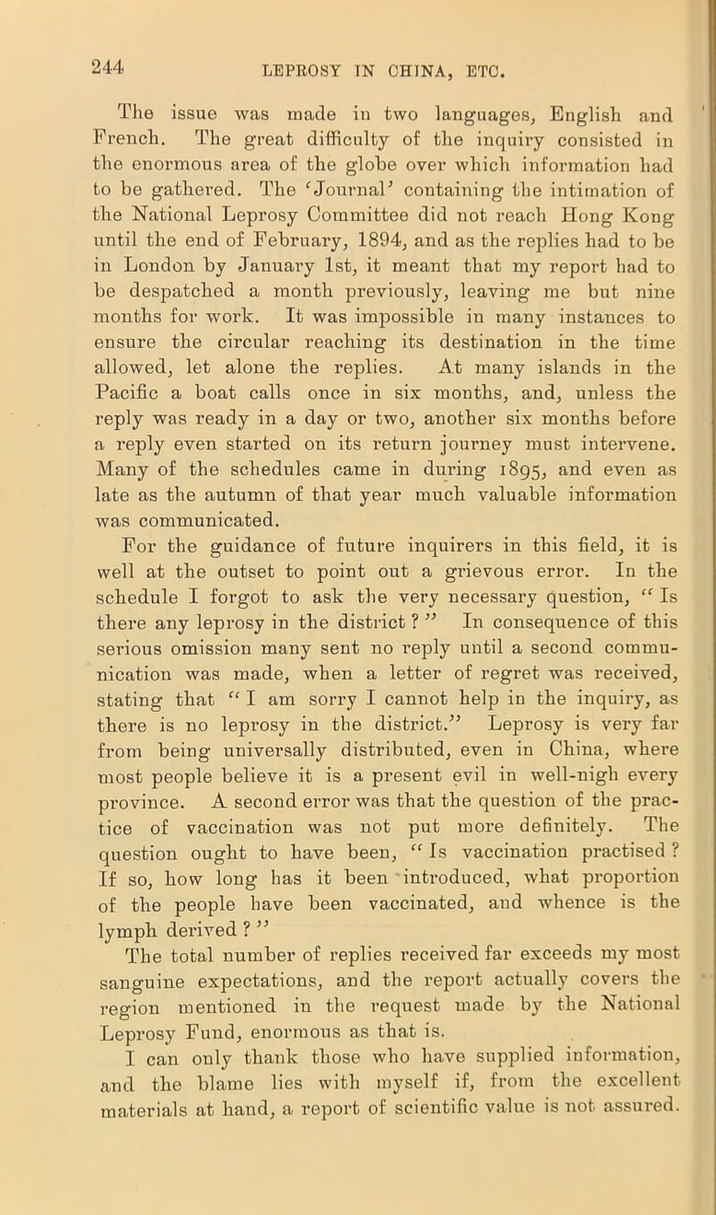 The issue was made in two languages, English and French. The great difficulty of the inquiry consisted in the enormous area of the globe over which information had to be gathered. The ‘Journal5 containing the intimation of the National Leprosy Committee did not reach Hong Kong until the end of February, 1894, and as the replies had to be in London by January 1st, it meant that my report had to be despatched a month previously, leaving me but nine months for work. It was impossible in many instances to ensure the circular reaching its destination in the time allowed, let alone the replies. At many islands in the Pacific a boat calls once in six months, and, unless the reply was ready in a day or two, another six months before a reply even started on its return journey must intervene. Many of the schedules came in during 1895, and even as late as the autumn of that year much valuable information was communicated. For the guidance of future inquirers in this field, it is well at the outset to point out a grievous error. In the schedule I forgot to ask the very necessary question, “ Is there any leprosy in the district ? ” In consequence of this serious omission many sent no reply until a second commu- nication was made, when a letter of regret was received, stating that “ I am sorry I cannot help in the inquiry, as there is no leprosy in the district.” Leprosy is very far from being universally distributed, even in China, where most people believe it is a present evil in well-nigh every province. A second error was that the question of the prac- tice of vaccination was not put more definitely. The question ought to have been, “ Is vaccination practised ? If so, how long has it been introduced, what proportion of the people have been vaccinated, and whence is the lymph derived ? ” The total number of replies received far exceeds my most sanguine expectations, and the report actually covers the region mentioned in the request made by the National Leprosy Fund, enormous as that is. I can only thank those who have supplied information, and the blame lies with myself if, from the excellent materials at hand, a report of scientific value is not assured.