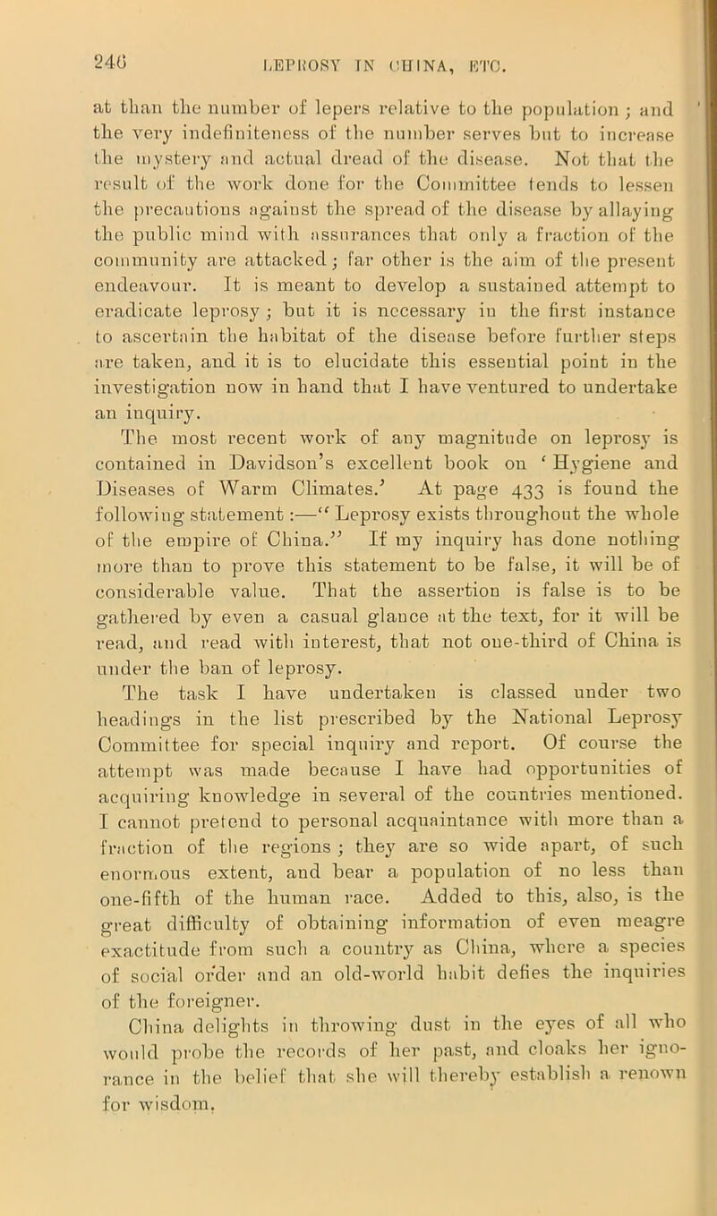 240 at than the number of lepers relative to the population ; and the very indefiniteness of the number serves but to increase the mystery and actual dread of the disease. Not that the result of the work done for the Committee tends to lessen the precautions against the spread of the disease by allaying the public mind with assurances that only a fraction of the community are attacked; far other is the aim of the present endeavour. It is meant to develop a sustained attempt to eradicate leprosy ; but it is necessary in the first instance to ascertain the habitat of the disease before further steps are taken, and it is to elucidate this essential point in the investigation now in hand that I have ventured to undertake an inquiry. The most recent work of any magnitude on leprosy is contained in Davidson’s excellent book on ‘ Hygiene and Diseases of Warm Climates.’ At page 433 is found the following statement:—“ Leprosy exists throughout the whole of the empire of China.” If my inquiry has done nothing more than to prove this statement to be false, it will be of considerable value. That the assertion is false is to be gathered by even a casual glance at the text, for it will be read, and read with interest, that not one-third of China is under the ban of leprosy. The task I have undertaken is classed under two headings in the list prescribed by the National Leprosy Committee for special inquiry and report. Of course the attempt was made because I have had opportunities of acquiring knowledge in several of the countries mentioned. I cannot pretend to personal acquaintance with more than a fraction of tlie regions ; they are so wide apart, of such enormous extent, and bear a population of no less than one-fifth of the human race. Added to this, also, is the great difficulty of obtaining information of even meagre exactitude from such a country as China, where a species of social order and an old-world habit defies the inquiries of the foreigner. China delights in throwing dust in the eyes of all who would probe the records of her past, and cloaks her igno- rance in the belief that she will thereby establish a renown for wisdom.