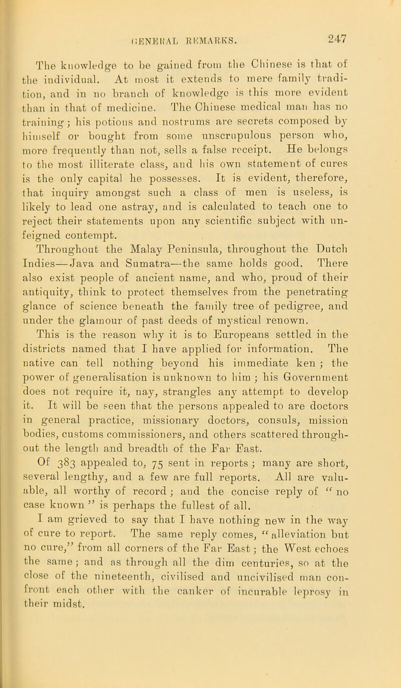 CRNBUAT; KKMARKS. The knowledge to be gained from the Chinese is that of the individual. At most it extends to mere family tradi- tion, and in no branch of knowledge is this more evident than in that of medicine. The Chiuese medical man has no training ; his potions and nostrums are secrets composed by himself or bought from some unscrupulous person who, more frequently than not, sells a false receipt. He belongs to the most illiterate class, and his own statement of cures is the only capital he possesses. It is evident, therefore, that inquiry amongst such a class of men is useless, is likely to lead one astray, and is calculated to teach one to reject their statements upon any scientific subject with un- feigned contempt. Throughout the Malay Peninsula, throughout the Hutch Indies—Java and Sumatra—the same holds good. There also exist people of ancient name, and who, proud of their antiquity, think to protect themselves from the penetrating glance of science beneath the family tree of pedigree, and under the glamour of past deeds of mystical renown. This is the reason why it is to Europeans settled in the districts named that I have applied for information. The native can tell nothing beyond his immediate ken ; the power of generalisation is unknown to him; his Government does not require it, na.y, strangles any attempt to develop it. It will be seen that the persons appealed to are doctors in general practice, missionary doctors, consuls, mission bodies, customs commissioners, and others scattered through- out the length and breadth of the Far East. Of 383 appealed to, 75 sent in reports ; many are short, several lengthy, and a few are full reports. All are valu- able, all worthy of record ; and the concise reply of “ no case known ” is perhaps the fullest of all. I am grieved to say that I have nothing new in the way of cure to report. The same reply comes, “ alleviation but no cure,” from all corners of the Far East; the West echoes the same ; and as through all the dim centuries, so at the close of the nineteenth, civilised and uncivilised man con- front each other with the canker of incurable leprosy in their midst.