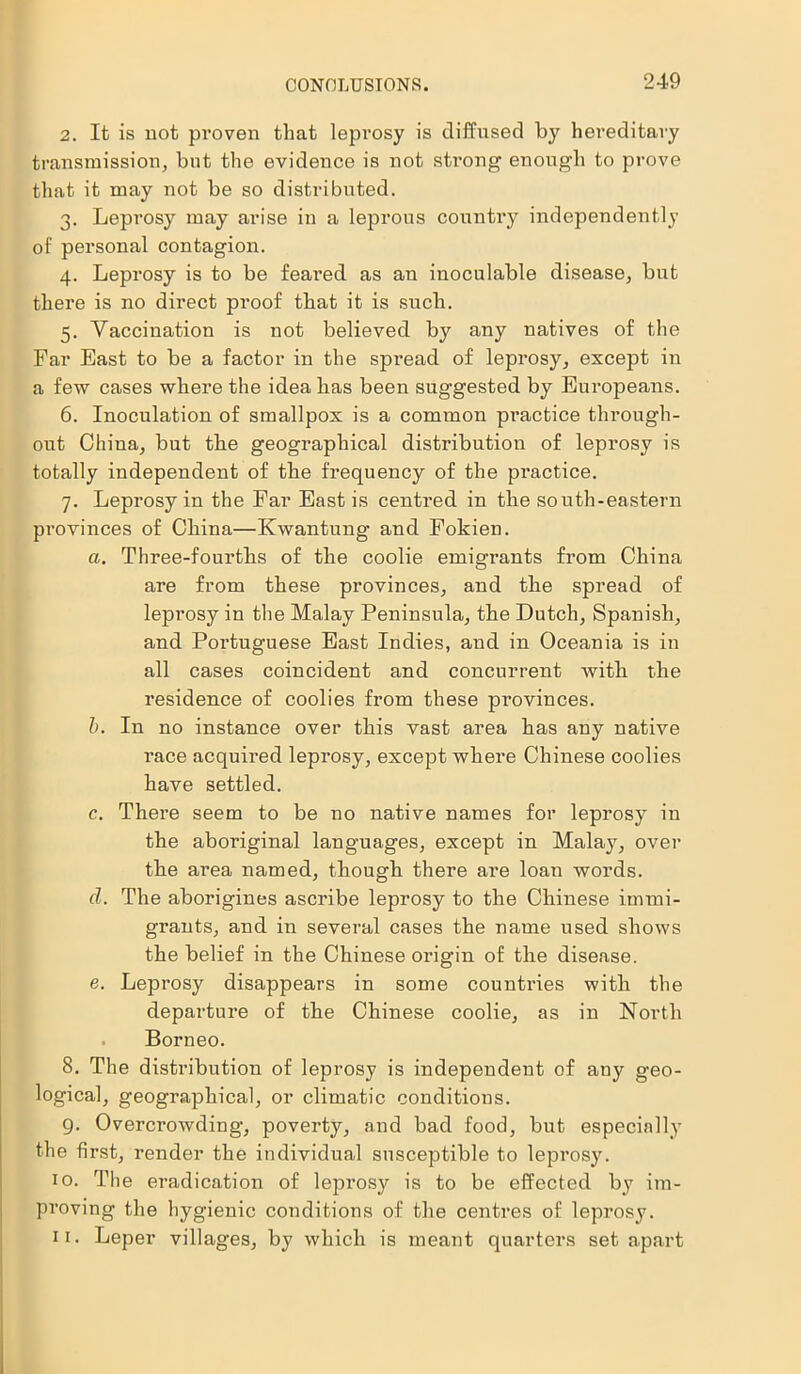 CONCLUSIONS. 2. It is not proven that leprosy is diffused by hereditary transmission, but the evidence is not strong enough to prove that it may not be so distributed. 3. Leprosy may arise in a leprous country independently of personal contagion. 4. Leprosy is to be feared as an inoculable disease, but there is no direct proof that it is such. 5. Vaccination is not believed by any natives of the Far East to be a factor in the spread of leprosy, except in a few cases where the idea has been suggested by Europeans. 6. Inoculation of smallpox is a common practice through- out China, but the geographical distribution of leprosy is totally independent of the frequency of the practice. 7. Leprosy in the Far East is centred in the south-eastern provinces of China—Kwantung and Fokien. a. Three-fourths of the coolie emigrants from China are from these provinces, and the spread of leprosy in the Malay Peninsula, the Dutch, Spanish, and Portuguese East Indies, and in Oceania is in all cases coincident and concurrent Avitli the residence of coolies from these provinces. b. In no instance over this vast area has any native race acquired leprosy, except where Chinese coolies have settled. c. There seem to be no native names for leprosy in the aboriginal languages, except in Malay, over the area named, though there are loan words. cl. The aborigines ascribe leprosy to the Chinese immi- grants, and in several cases the name used shows the belief in the Chinese origin of the disease. e. Leprosy disappears in some countries with the departure of the Chinese coolie, as in North Borneo. 8. The distribution of leprosy is independent of any geo- logical, geographical, or climatic conditions. g. Overcrowding, poverty, and bad food, but especially the first, render the individual susceptible to leprosy. 10. The eradication of leprosy is to be effected by im- proving the hygienic conditions of the centres of leprosy. 11. Leper villages, by which is meant quarters set apart
