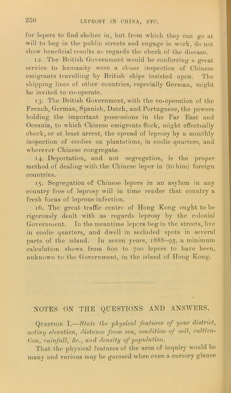 for lepers to find shelter in, but from which they can go at will to beg in the public streets and engage in work, do not show beneficial results as regards the check of the disease. 12. The British Government would be conferring a great service to humanity were a closer inspection of Chinese emigrants travelling by British ships insisted upon. The shipping lines of other countries, especially German, might be invited to co-operate. 13. The British Government, with the co-operation of the French, German, Spanish, Dutch, and Portuguese, the powers holding the important possessions in the Far East and Oceania, to which Chinese emigrants flock, might effectually check, or at least arrest, the spread of leprosy by a monthly inspection of coolies on plantations, in coolie quarters, and wherever Chinese cougi’egate. 14. Deportation, and not segregation, is the proper method of dealing with the Chinese leper in (to him) foreign countries. 15. Segregation of Chinese lepers in an asylum in any country free of leprosy will in time render that country a fresh focus of leprous infection. 16. The great traffic centre of Hong Kong ought to be rigorously dealt with as regards leprosy by the colonial Government. In the meantime lepers begin the streets, live in coolie quarters, and dwell in secluded spots in several parts of the island. In seven years, 1888—95, a minimum calculation shows from 600 to 700 lepers to have been, unknown to the Government, in the island of Hong Koug. NOTES ON THE QUESTIONS AND ANSWERS. Question I.—State the physical features of your district, noting elevation, distance from sea., condition oj soil, cultiva- tion, rainfall, &c., and density of population. That the physical features of the area of inquiry would be many and various may be guessed when even a cursory glance