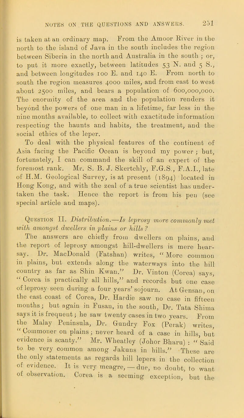 is taken at an ordinary map. From the Amoor River in the north to the island of Java in the south includes the region between Siberia in the north and Australia in the south ; or, to put it more exactly, between latitudes 53 N. and 5 S., and between longitudes 100 E. and 140 E. From north to south the region measures 4000 miles, and from east to west about 2500 miles, and bears a population of 600,000,000. The enormity of the area and the population renders it beyond the powers of one man in a lifetime, far less in the nine months available, to collect with exactitude information respectiug the haunts and habits, the treatment, and the social ethics of the leper. To deal with the physical features of the continent of Asia facing the Pacific Ocean is beyond my power ; but, fortunately, I can command the skill of an expert of the foremost rank. Mr. S. B. J. Skertchly, F.G.S., F.A.I., late of H.M. Geological Survey, is at present (1894) located in Hong Kong, and with the zeal of a true scientist has under- taken the task. Hence the report is from his pen (see special article and maps). Question II. Distribution.—Is leprosy mure commonly met ■with amongst dwellers in 'plains or hills ? The answers are chiefly from dwellers on plains, and the report of leprosy amongst hill-dwellers is mere liear- say. Dr. MacDonald (Fatshan) writes, “ More common in plains, but extends along the waterways into the hill country as far as Shin Kwau.” Dr. Vinton (Corea) says, “ Corea is practically all hills,” and records but one case of leprosy seen during a four years’ sojourn. At Gensan, on the east coast of Corea, Dr. Hardie saw no case in fifteen months; but again in Fusau, in the south, Dr. Tata Shima says it is frequent; he saw twenty cases in two years. From the Malay Peninsula, Dr. Gundry Fox (Perak) writes, “ Commoner on plains; never heard of a ca.se in hills, but evidence is scanty.” Mr. Wheatley (Johor Bharu) : “Said to be very common among Jakuns in hills.” These are the only statements as regards hill lepers in the collection of evidence. It is very meagre, — due, no doubt, to want of observation. Corea is a seeming exception, but the
