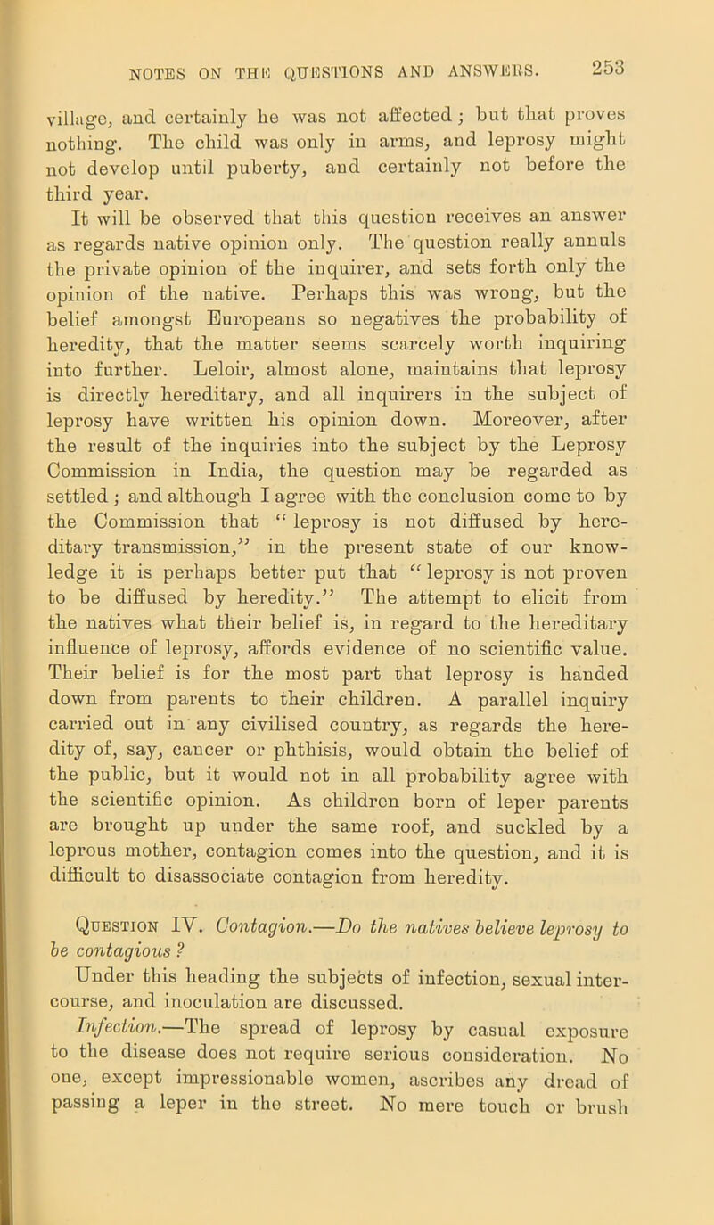 village, and certainly be was not affected; but tbat proves nothing. The child was only in arms, and leprosy might not develop until puberty, and certainly not before the third year. It will be observed that this question receives an answer as regards native opinion only. The question really annuls the private opinion of the inquirer, and sets forth only the opinion of the native. Perhaps this was wi’ong, but the belief amongst Europeans so negatives the probability of heredity, that the matter seems scarcely worth inquiring into further. Leloir, almost alone, maintains that leprosy is directly hereditary, and all inquirers in the subject of leprosy have written his opinion down. Moreover, after the result of the inquiries iuto the subject by the Leprosy Commission in India, the question may be regarded as settled ; and although I agree with the conclusion come to by the Commission that “ leprosy is not diffused by here- ditary transmission,” in the present state of our know- ledge it is perhaps better put that “ leprosy is not proven to be diffused by heredity.” The attempt to elicit from the natives what their belief is, in regard to the hereditary influence of leprosy, affords evidence of no scientific value. Their belief is for the most part that leprosy is handed down from parents to their children. A parallel inquiry carried out in any civilised country, as regards the here- dity of, say, cancer or phthisis, would obtain the belief of the public, but it would not in all pi-obability agree with the scientific opinion. As children born of leper parents are brought up under the same roof, and suckled by a leprous mother, contagion comes into the question, and it is difficult to disassociate contagion from heredity. Question IV. Contagion.—Do the natives believe leprosy to be contagious ? Under this heading the subjects of infection, sexual inter- course, and inoculation are discussed. Infection.—The spread of leprosy by casual exposure to the disease does not require serious consideration. No one, except impressionable women, ascribes any dread of passing a leper in the street. No mere touch or brush